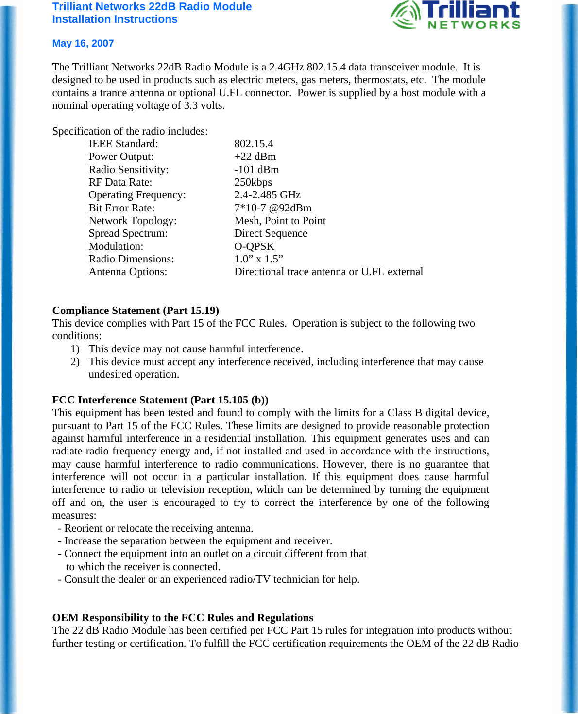 Trilliant Networks 22dB Radio Module Installation Instructions   May 16, 2007  The Trilliant Networks 22dB Radio Module is a 2.4GHz 802.15.4 data transceiver module.  It is designed to be used in products such as electric meters, gas meters, thermostats, etc.  The module contains a trance antenna or optional U.FL connector.  Power is supplied by a host module with a nominal operating voltage of 3.3 volts.    Specification of the radio includes: IEEE Standard:  802.15.4 Power Output:  +22 dBm Radio Sensitivity:  -101 dBm  RF Data Rate:  250kbps Operating Frequency:  2.4-2.485 GHz Bit Error Rate:  7*10-7 @92dBm Network Topology:  Mesh, Point to Point Spread Spectrum:  Direct Sequence Modulation: O-QPSK Radio Dimensions:  1.0” x 1.5” Antenna Options:  Directional trace antenna or U.FL external    Compliance Statement (Part 15.19) This device complies with Part 15 of the FCC Rules.  Operation is subject to the following two conditions: 1) This device may not cause harmful interference. 2) This device must accept any interference received, including interference that may cause undesired operation.  FCC Interference Statement (Part 15.105 (b)) This equipment has been tested and found to comply with the limits for a Class B digital device, pursuant to Part 15 of the FCC Rules. These limits are designed to provide reasonable protection against harmful interference in a residential installation. This equipment generates uses and can radiate radio frequency energy and, if not installed and used in accordance with the instructions, may cause harmful interference to radio communications. However, there is no guarantee that interference will not occur in a particular installation. If this equipment does cause harmful interference to radio or television reception, which can be determined by turning the equipment off and on, the user is encouraged to try to correct the interference by one of the following measures:   - Reorient or relocate the receiving antenna.   - Increase the separation between the equipment and receiver.   - Connect the equipment into an outlet on a circuit different from that        to which the receiver is connected.   - Consult the dealer or an experienced radio/TV technician for help.   OEM Responsibility to the FCC Rules and Regulations The 22 dB Radio Module has been certified per FCC Part 15 rules for integration into products without further testing or certification. To fulfill the FCC certification requirements the OEM of the 22 dB Radio 