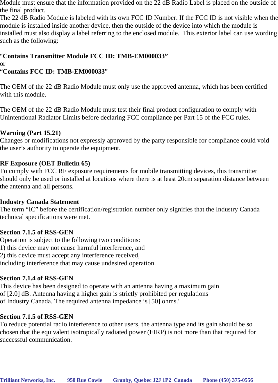 Module must ensure that the information provided on the 22 dB Radio Label is placed on the outside of the final product.   The 22 dB Radio Module is labeled with its own FCC ID Number. If the FCC ID is not visible when the module is installed inside another device, then the outside of the device into which the module is installed must also display a label referring to the enclosed module.  This exterior label can use wording such as the following:   “Contains Transmitter Module FCC ID: TMB-EM000033” or  “Contains FCC ID: TMB-EM000033”   The OEM of the 22 dB Radio Module must only use the approved antenna, which has been certified with this module.  The OEM of the 22 dB Radio Module must test their final product configuration to comply with Unintentional Radiator Limits before declaring FCC compliance per Part 15 of the FCC rules.  Warning (Part 15.21) Changes or modifications not expressly approved by the party responsible for compliance could void the user’s authority to operate the equipment.  RF Exposure (OET Bulletin 65) To comply with FCC RF exposure requirements for mobile transmitting devices, this transmitter should only be used or installed at locations where there is at least 20cm separation distance between the antenna and all persons.  Industry Canada Statement The term “IC” before the certification/registration number only signifies that the Industry Canada technical specifications were met.  Section 7.1.5 of RSS-GEN Operation is subject to the following two conditions:  1) this device may not cause harmful interference, and 2) this device must accept any interference received,  including interference that may cause undesired operation.  Section 7.1.4 of RSS-GEN This device has been designed to operate with an antenna having a maximum gain  of [2.0] dB. Antenna having a higher gain is strictly prohibited per regulations  of Industry Canada. The required antenna impedance is [50] ohms.&quot;  Section 7.1.5 of RSS-GEN To reduce potential radio interference to other users, the antenna type and its gain should be so chosen that the equivalent isotropically radiated power (EIRP) is not more than that required for successful communication.     Trilliant Networks, Inc.         950 Rue Cowie        Granby, Quebec J2J 1P2  Canada        Phone (450) 375-0556   