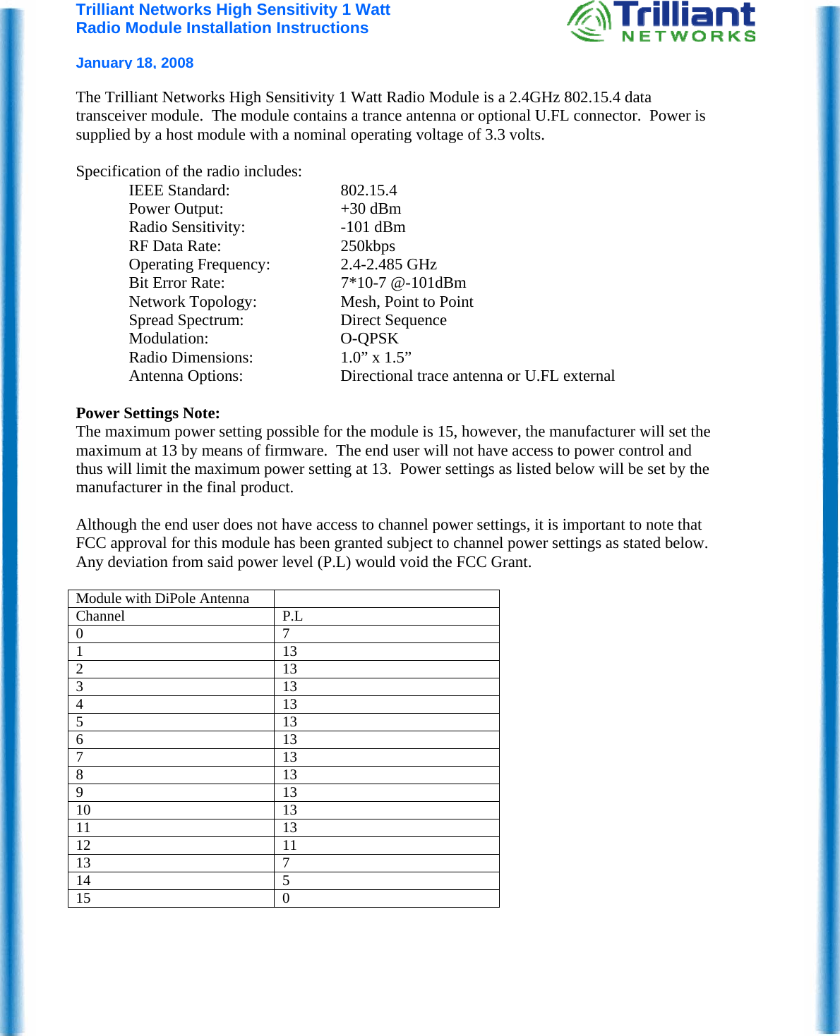 Trilliant Networks High Sensitivity 1 Watt Radio Module Installation Instructions  January 18, 2008  The Trilliant Networks High Sensitivity 1 Watt Radio Module is a 2.4GHz 802.15.4 data transceiver module.  The module contains a trance antenna or optional U.FL connector.  Power is supplied by a host module with a nominal operating voltage of 3.3 volts.    Specification of the radio includes: IEEE Standard:  802.15.4 Power Output:  +30 dBm Radio Sensitivity:  -101 dBm  RF Data Rate:  250kbps Operating Frequency:  2.4-2.485 GHz Bit Error Rate:  7*10-7 @-101dBm Network Topology:  Mesh, Point to Point Spread Spectrum:  Direct Sequence Modulation: O-QPSK Radio Dimensions:  1.0” x 1.5” Antenna Options:  Directional trace antenna or U.FL external  Power Settings Note: The maximum power setting possible for the module is 15, however, the manufacturer will set the maximum at 13 by means of firmware.  The end user will not have access to power control and thus will limit the maximum power setting at 13.  Power settings as listed below will be set by the manufacturer in the final product.  Although the end user does not have access to channel power settings, it is important to note that FCC approval for this module has been granted subject to channel power settings as stated below.  Any deviation from said power level (P.L) would void the FCC Grant.  Module with DiPole Antenna   Channel P.L 0 7 1 13 2 13 3 13 4 13 5 13 6 13 7 13 8 13 9 13 10 13 11 13 12 11 13 7 14 5 15 0    