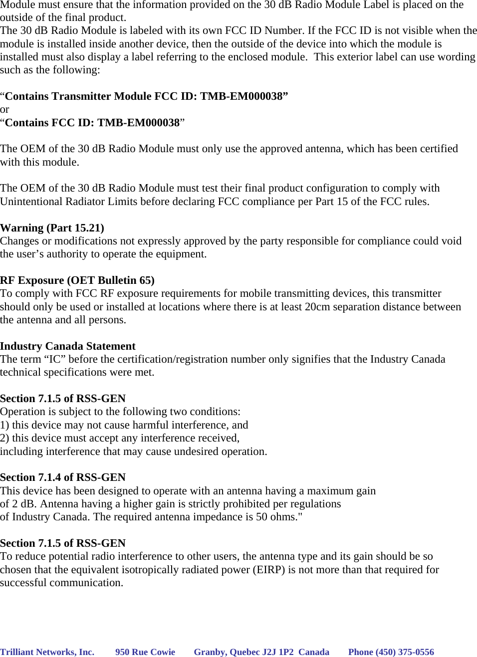 Module must ensure that the information provided on the 30 dB Radio Module Label is placed on the outside of the final product.   The 30 dB Radio Module is labeled with its own FCC ID Number. If the FCC ID is not visible when the module is installed inside another device, then the outside of the device into which the module is installed must also display a label referring to the enclosed module.  This exterior label can use wording such as the following:   “Contains Transmitter Module FCC ID: TMB-EM000038” or  “Contains FCC ID: TMB-EM000038”   The OEM of the 30 dB Radio Module must only use the approved antenna, which has been certified with this module.  The OEM of the 30 dB Radio Module must test their final product configuration to comply with Unintentional Radiator Limits before declaring FCC compliance per Part 15 of the FCC rules.  Warning (Part 15.21) Changes or modifications not expressly approved by the party responsible for compliance could void the user’s authority to operate the equipment.  RF Exposure (OET Bulletin 65) To comply with FCC RF exposure requirements for mobile transmitting devices, this transmitter should only be used or installed at locations where there is at least 20cm separation distance between the antenna and all persons.  Industry Canada Statement The term “IC” before the certification/registration number only signifies that the Industry Canada technical specifications were met.  Section 7.1.5 of RSS-GEN Operation is subject to the following two conditions:  1) this device may not cause harmful interference, and 2) this device must accept any interference received,  including interference that may cause undesired operation.  Section 7.1.4 of RSS-GEN This device has been designed to operate with an antenna having a maximum gain  of 2 dB. Antenna having a higher gain is strictly prohibited per regulations  of Industry Canada. The required antenna impedance is 50 ohms.&quot;  Section 7.1.5 of RSS-GEN To reduce potential radio interference to other users, the antenna type and its gain should be so chosen that the equivalent isotropically radiated power (EIRP) is not more than that required for successful communication.     Trilliant Networks, Inc.         950 Rue Cowie        Granby, Quebec J2J 1P2  Canada        Phone (450) 375-0556   