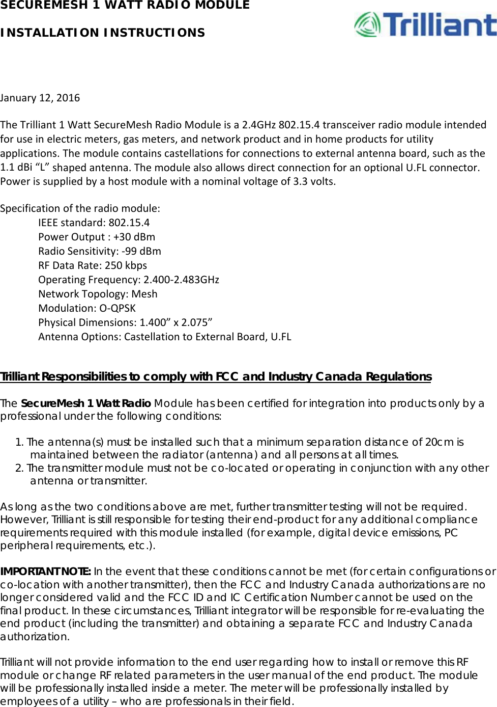 SECUREMESH 1 WATT RADIO MODULE INSTALLATION INSTRUCTIONS January12,2016TheTrilliant1WattSecureMeshRadioModuleisa2.4GHz802.15.4transceiverradiomoduleintendedforuseinelectricmeters,gasmeters,andnetworkproductandinhomeproductsforutilityapplications.Themodulecontainscastellationsforconnectionstoexternalantennaboard,suchasthe1.1dBi“L”shapedantenna.ThemodulealsoallowsdirectconnectionforanoptionalU.FLconnector.Powerissuppliedbyahostmodulewithanominalvoltageof3.3volts.Specificationoftheradiomodule:IEEEstandard:802.15.4PowerOutput:+30dBmRadioSensitivity:‐99dBmRFDataRate:250kbpsOperatingFrequency:2.400‐2.483GHzNetworkTopology:MeshModulation:O‐QPSKPhysicalDimensions:1.400”x2.075”AntennaOptions:CastellationtoExternalBoard,U.FLTrilliant Responsibilities to comply with FCC and Industry Canada Regulations The SecureMesh 1 Watt Radio Module has been certified for integration into products only by a professional under the following conditions: 1. The antenna(s) must be installed such that a minimum separation distance of 20cm is maintained between the radiator (antenna) and all persons at all times. 2. The transmitter module must not be co-located or operating in conjunction with any other antenna or transmitter. As long as the two conditions above are met, further transmitter testing will not be required.  However, Trilliant is still responsible for testing their end-product for any additional compliance requirements required with this module installed (for example, digital device emissions, PC peripheral requirements, etc.). IMPORTANT NOTE: In the event that these conditions cannot be met (for certain configurations or co-location with another transmitter), then the FCC and Industry Canada authorizations are no longer considered valid and the FCC ID and IC Certification Number cannot be used on the final product. In these circumstances, Trilliant integrator will be responsible for re-evaluating the end product (including the transmitter) and obtaining a separate FCC and Industry Canada authorization. Trilliant will not provide information to the end user regarding how to install or remove this RF module or change RF related parameters in the user manual of the end product. The module will be professionally installed inside a meter. The meter will be professionally installed by employees of a utility – who are professionals in their field. 