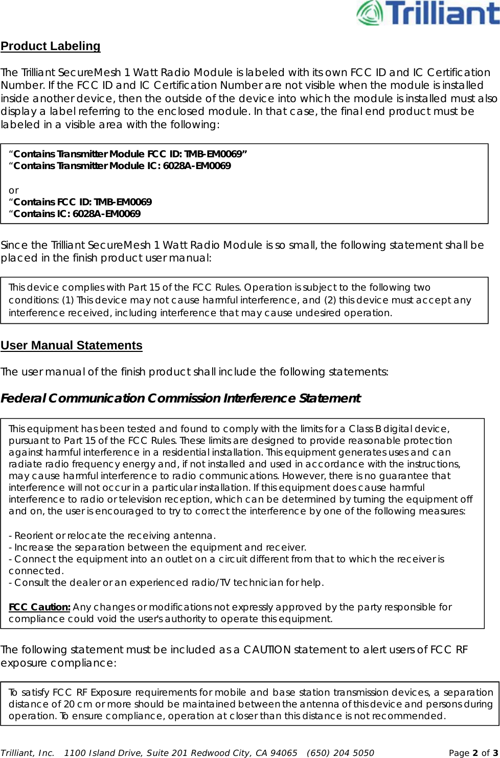 Trilliant, Inc.   1100 Island Drive, Suite 201 Redwood City, CA 94065   (650) 204 5050  Page 2 of 3Product Labeling The Trilliant SecureMesh 1 Watt Radio Module is labeled with its own FCC ID and IC Certification Number. If the FCC ID and IC Certification Number are not visible when the module is installed inside another device, then the outside of the device into which the module is installed must also display a label referring to the enclosed module. In that case, the final end product must be labeled in a visible area with the following:  Since the Trilliant SecureMesh 1 Watt Radio Module is so small, the following statement shall be placed in the finish product user manual:  User Manual Statements The user manual of the finish product shall include the following statements: Federal Communication Commission Interference Statement  The following statement must be included as a CAUTION statement to alert users of FCC RF exposure compliance:  “Contains Transmitter Module FCC ID: TMB-EM0069” “Contains Transmitter Module IC: 6028A-EM0069 or “Contains FCC ID: TMB-EM0069 “Contains IC: 6028A-EM0069 This device complies with Part 15 of the FCC Rules. Operation is subject to the following two conditions: (1) This device may not cause harmful interference, and (2) this device must accept any interference received, including interference that may cause undesired operation.This equipment has been tested and found to comply with the limits for a Class B digital device, pursuant to Part 15 of the FCC Rules. These limits are designed to provide reasonable protection against harmful interference in a residential installation. This equipment generates uses and can radiate radio frequency energy and, if not installed and used in accordance with the instructions, may cause harmful interference to radio communications. However, there is no guarantee that interference will not occur in a particular installation. If this equipment does cause harmful interference to radio or television reception, which can be determined by turning the equipment off and on, the user is encouraged to try to correct the interference by one of the following measures: - Reorient or relocate the receiving antenna. - Increase the separation between the equipment and receiver. - Connect the equipment into an outlet on a circuit different from that to which the receiver is connected. - Consult the dealer or an experienced radio/TV technician for help. FCC Caution: Any changes or modifications not expressly approved by the party responsible for compliance could void the user&apos;s authority to operate this equipment. To satisfy FCC RF Exposure requirements for mobile and base station transmission devices, a separation distance of 20 cm or more should be maintained between the antenna of this device and persons during operation. To ensure compliance, operation at closer than this distance is not recommended. 