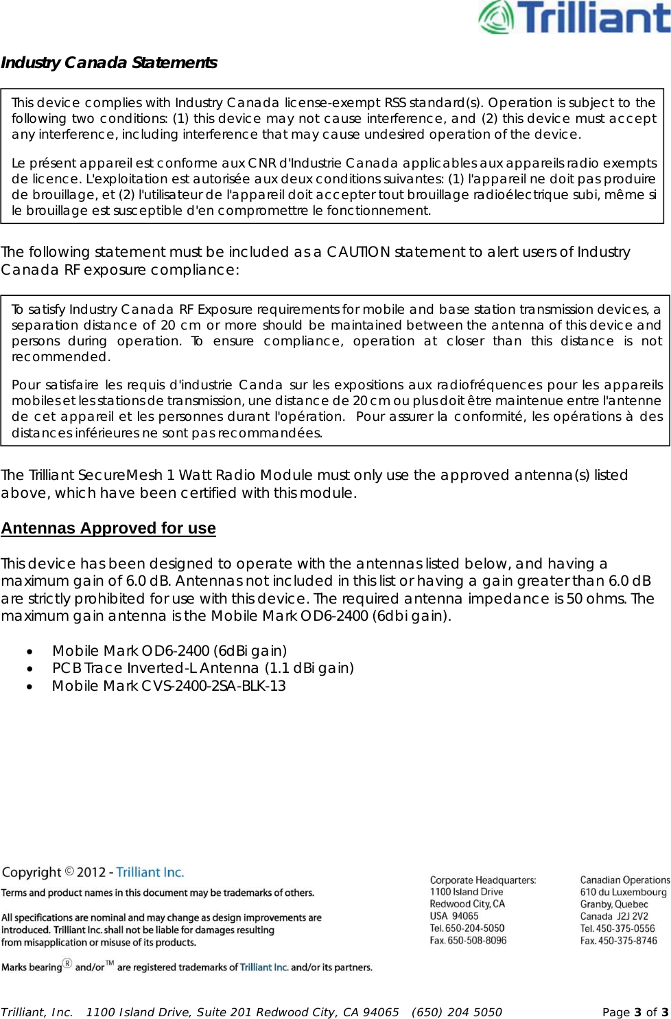 Trilliant, Inc.   1100 Island Drive, Suite 201 Redwood City, CA 94065   (650) 204 5050  Page 3 of 3Industry Canada Statements  The following statement must be included as a CAUTION statement to alert users of Industry Canada RF exposure compliance:  The Trilliant SecureMesh 1 Watt Radio Module must only use the approved antenna(s) listed above, which have been certified with this module. Antennas Approved for use This device has been designed to operate with the antennas listed below, and having a maximum gain of 6.0 dB. Antennas not included in this list or having a gain greater than 6.0 dB are strictly prohibited for use with this device. The required antenna impedance is 50 ohms. The maximum gain antenna is the Mobile Mark OD6-2400 (6dbi gain).  Mobile Mark OD6-2400 (6dBi gain)  PCB Trace Inverted-L Antenna (1.1 dBi gain)  Mobile Mark CVS-2400-2SA-BLK-13  This device complies with Industry Canada license-exempt RSS standard(s). Operation is subject to the following two conditions: (1) this device may not cause interference, and (2) this device must accept any interference, including interference that may cause undesired operation of the device. Le présent appareil est conforme aux CNR d&apos;Industrie Canada applicables aux appareils radio exempts de licence. L&apos;exploitation est autorisée aux deux conditions suivantes: (1) l&apos;appareil ne doit pas produire de brouillage, et (2) l&apos;utilisateur de l&apos;appareil doit accepter tout brouillage radioélectrique subi, même si le brouillage est susceptible d&apos;en compromettre le fonctionnement. To satisfy Industry Canada RF Exposure requirements for mobile and base station transmission devices, a separation distance of 20 cm or more should be maintained between the antenna of this device and persons during operation. To ensure compliance, operation at closer than this distance is not recommended. Pour satisfaire les requis d&apos;industrie Canda sur les expositions aux radiofréquences pour les appareils mobiles et les stations de transmission, une distance de 20 cm ou plus doit être maintenue entre l&apos;antenne de cet appareil et les personnes durant l&apos;opération.  Pour assurer la conformité, les opérations à des distances inférieures ne sont pas recommandées. 