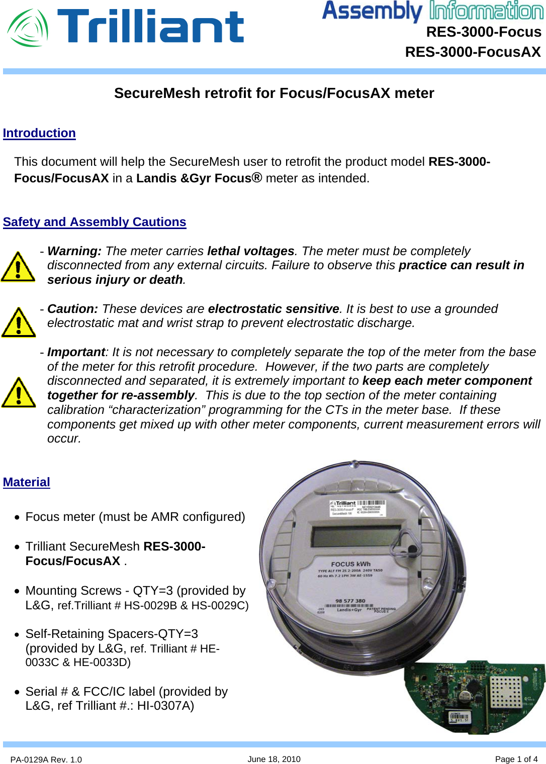 RES-3000-Focus      PA-0129A Rev. 1.0  June 18, 2010 Page 1 of 4 RES-3000-FocusAX      Introduction  This document will help the SecureMesh user to retrofit the product model RES-3000-Focus/FocusAX in a Landis &amp;Gyr Focus® meter as intended.   Safety and Assembly Cautions  - Warning: The meter carries lethal voltages. The meter must be completely disconnected from any external circuits. Failure to observe this practice can result in serious injury or death.  - Caution: These devices are electrostatic sensitive. It is best to use a grounded electrostatic mat and wrist strap to prevent electrostatic discharge.  - Important: It is not necessary to completely separate the top of the meter from the base of the meter for this retrofit procedure.  However, if the two parts are completely disconnected and separated, it is extremely important to keep each meter component together for re-assembly.  This is due to the top section of the meter containing calibration “characterization” programming for the CTs in the meter base.  If these components get mixed up with other meter components, current measurement errors will occur.   Material  •  Focus meter (must be AMR configured)  • Trilliant SecureMesh RES-3000-Focus/FocusAX .  •  Mounting Screws - QTY=3 (provided by L&amp;G, ref.Trilliant # HS-0029B &amp; HS-0029C)  • Self-Retaining Spacers-QTY=3 (provided by L&amp;G, ref. Trilliant # HE-0033C &amp; HE-0033D)  •  Serial # &amp; FCC/IC label (provided by L&amp;G, ref Trilliant #.: HI-0307A)  SecureMesh retrofit for Focus/FocusAX meter 