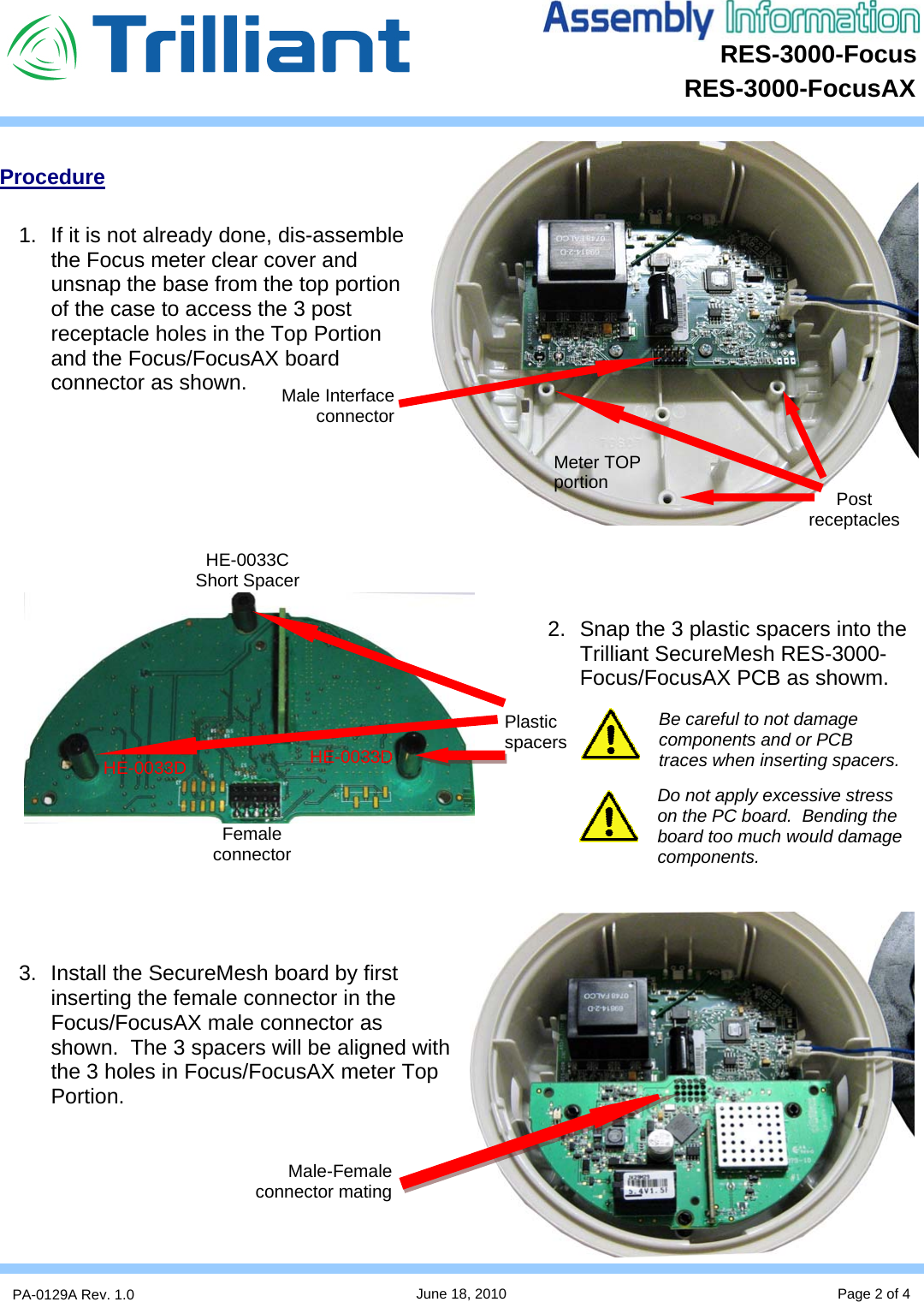 RES-3000-Focus      PA-0129A Rev. 1.0  June 18, 2010 Page 2 of 4 RES-3000-FocusAX  Procedure  1.  If it is not already done, dis-assemble the Focus meter clear cover and unsnap the base from the top portion of the case to access the 3 post receptacle holes in the Top Portion and the Focus/FocusAX board connector as shown.          2.  Snap the 3 plastic spacers into the Trilliant SecureMesh RES-3000-Focus/FocusAX PCB as showm.         3.  Install the SecureMesh board by first inserting the female connector in the Focus/FocusAX male connector as shown.  The 3 spacers will be aligned with the 3 holes in Focus/FocusAX meter Top Portion.       Meter TOP portion  Post receptacles Plastic  spacers Male-Female connector mating Female connector Male Interface connector HE-0033C Short Spacer HE-0033D HE-0033D Be careful to not damage components and or PCB traces when inserting spacers. Do not apply excessive stress on the PC board.  Bending the board too much would damage components. 