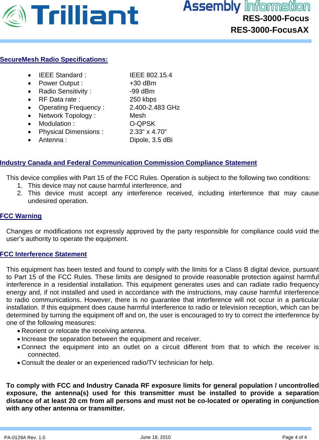 RES-3000-Focus      PA-0129A Rev. 1.0  June 18, 2010 Page 4 of 4 RES-3000-FocusAX  SecureMesh Radio Specifications:  •  IEEE Standard :   IEEE 802.15.4 •  Power Output :      +30 dBm •  Radio Sensitivity :    -99 dBm •  RF Data rate :      250 kbps •  Operating Frequency :    2.400-2.483 GHz •  Network Topology :    Mesh • Modulation :   O-QPSK •  Physical Dimensions :    2.33” x 4.70” • Antenna :   Dipole, 3.5 dBi   Industry Canada and Federal Communication Commission Compliance Statement  This device complies with Part 15 of the FCC Rules. Operation is subject to the following two conditions:  1.  This device may not cause harmful interference, and  2. This device must accept any interference received, including interference that may cause undesired operation.  FCC Warning  Changes or modifications not expressly approved by the party responsible for compliance could void the user’s authority to operate the equipment.  FCC Interference Statement  This equipment has been tested and found to comply with the limits for a Class B digital device, pursuant to Part 15 of the FCC Rules. These limits are designed to provide reasonable protection against harmful interference in a residential installation. This equipment generates uses and can radiate radio frequency energy and, if not installed and used in accordance with the instructions, may cause harmful interference to radio communications. However, there is no guarantee that interference will not occur in a particular installation. If this equipment does cause harmful interference to radio or television reception, which can be determined by turning the equipment off and on, the user is encouraged to try to correct the interference by one of the following measures: • Reorient or relocate the receiving antenna. • Increase the separation between the equipment and receiver. • Connect the equipment into an outlet on a circuit different from that to which the receiver is connected. • Consult the dealer or an experienced radio/TV technician for help.   To comply with FCC and Industry Canada RF exposure limits for general population / uncontrolled exposure, the antenna(s) used for this transmitter must be installed to provide a separation distance of at least 20 cm from all persons and must not be co-located or operating in conjunction with any other antenna or transmitter.  