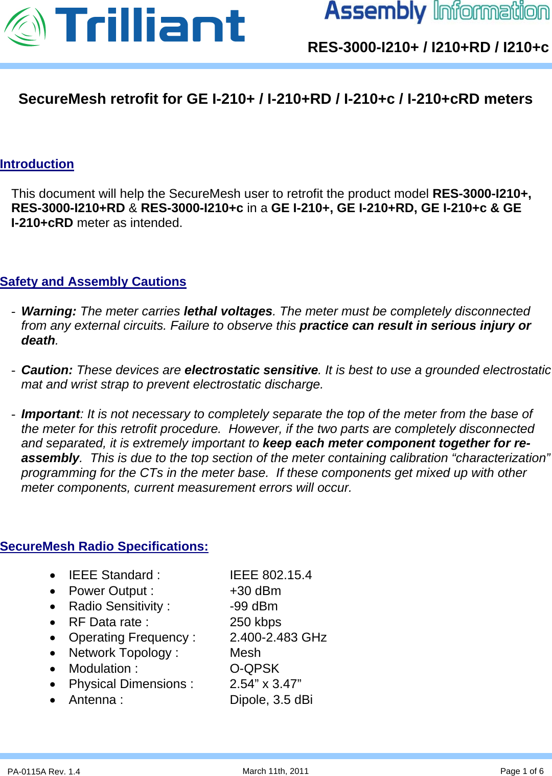      RES-3000-I210+ / I210+RD / I210+cPA-0115A Rev. 1.4  March 11th, 2011 Page 1 of 6    Introduction  This document will help the SecureMesh user to retrofit the product model RES-3000-I210+,  RES-3000-I210+RD &amp; RES-3000-I210+c in a GE I-210+, GE I-210+RD, GE I-210+c &amp; GE       I-210+cRD meter as intended.    Safety and Assembly Cautions  - Warning: The meter carries lethal voltages. The meter must be completely disconnected from any external circuits. Failure to observe this practice can result in serious injury or death.  - Caution: These devices are electrostatic sensitive. It is best to use a grounded electrostatic mat and wrist strap to prevent electrostatic discharge.  - Important: It is not necessary to completely separate the top of the meter from the base of the meter for this retrofit procedure.  However, if the two parts are completely disconnected and separated, it is extremely important to keep each meter component together for re-assembly.  This is due to the top section of the meter containing calibration “characterization” programming for the CTs in the meter base.  If these components get mixed up with other meter components, current measurement errors will occur.    SecureMesh Radio Specifications:  •  IEEE Standard :    IEEE 802.15.4 •  Power Output :    +30 dBm •  Radio Sensitivity :    -99 dBm •  RF Data rate :     250 kbps •  Operating Frequency :  2.400-2.483 GHz •  Network Topology :    Mesh • Modulation :   O-QPSK •  Physical Dimensions :  2.54” x 3.47” •  Antenna :      Dipole, 3.5 dBi    SecureMesh retrofit for GE I-210+ / I-210+RD / I-210+c / I-210+cRD meters 