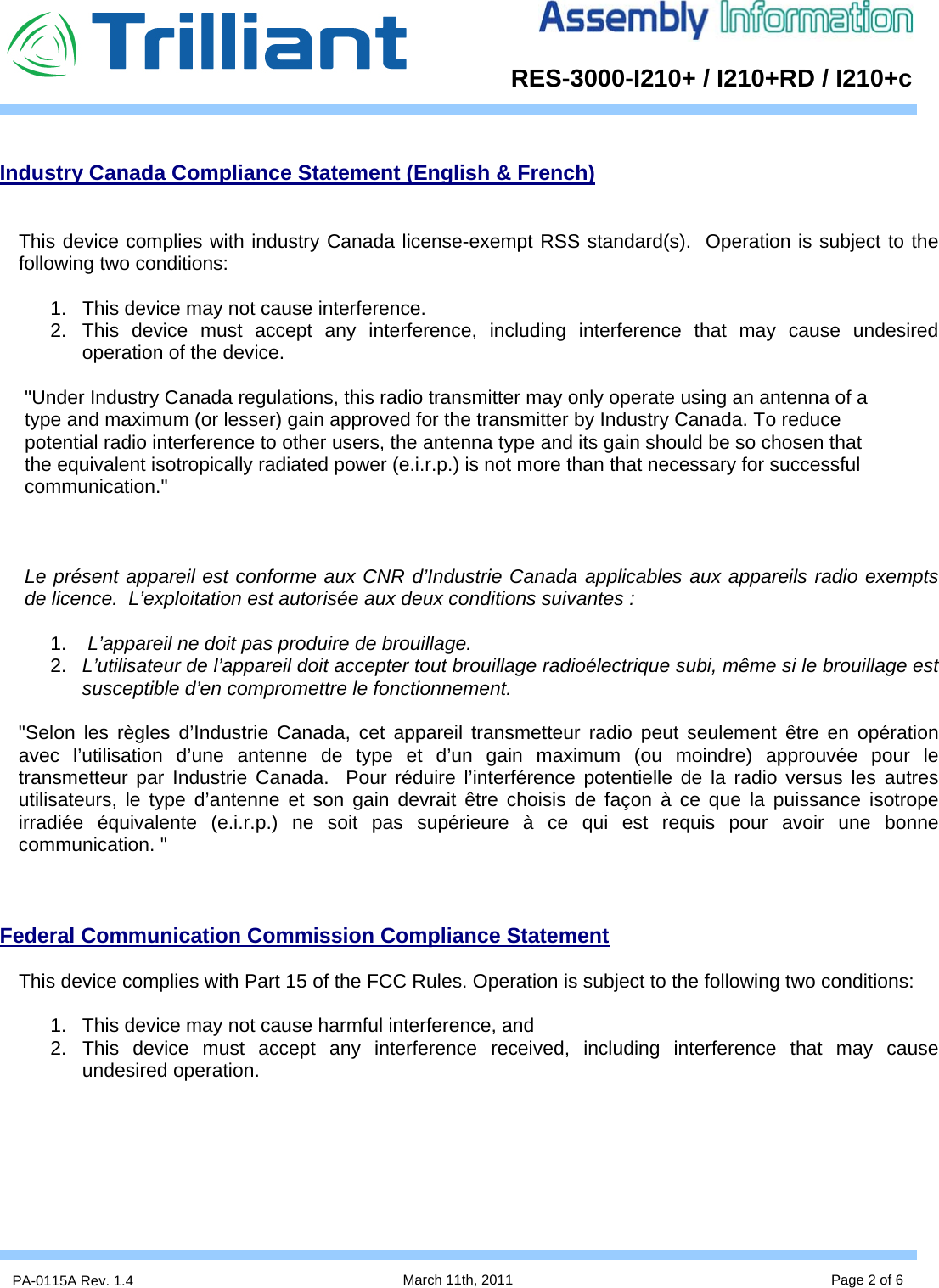      RES-3000-I210+ / I210+RD / I210+cPA-0115A Rev. 1.4  March 11th, 2011 Page 2 of 6  Industry Canada Compliance Statement (English &amp; French)   This device complies with industry Canada license-exempt RSS standard(s).  Operation is subject to the following two conditions:   1.  This device may not cause interference. 2.  This device must accept any interference, including interference that may cause undesired operation of the device.    &quot;Under Industry Canada regulations, this radio transmitter may only operate using an antenna of a type and maximum (or lesser) gain approved for the transmitter by Industry Canada. To reduce potential radio interference to other users, the antenna type and its gain should be so chosen that the equivalent isotropically radiated power (e.i.r.p.) is not more than that necessary for successful communication.&quot;    Le présent appareil est conforme aux CNR d’Industrie Canada applicables aux appareils radio exempts de licence.  L’exploitation est autorisée aux deux conditions suivantes :  1.   L’appareil ne doit pas produire de brouillage.  2.  L’utilisateur de l’appareil doit accepter tout brouillage radioélectrique subi, même si le brouillage est susceptible d’en compromettre le fonctionnement.  &quot;Selon les règles d’Industrie Canada, cet appareil transmetteur radio peut seulement être en opération avec l’utilisation d’une antenne de type et d’un gain maximum (ou moindre) approuvée pour le transmetteur par Industrie Canada.  Pour réduire l’interférence potentielle de la radio versus les autres utilisateurs, le type d’antenne et son gain devrait être choisis de façon à ce que la puissance isotrope irradiée équivalente (e.i.r.p.) ne soit pas supérieure à ce qui est requis pour avoir une bonne communication. &quot;    Federal Communication Commission Compliance Statement  This device complies with Part 15 of the FCC Rules. Operation is subject to the following two conditions:   1.  This device may not cause harmful interference, and  2. This device must accept any interference received, including interference that may cause undesired operation.        