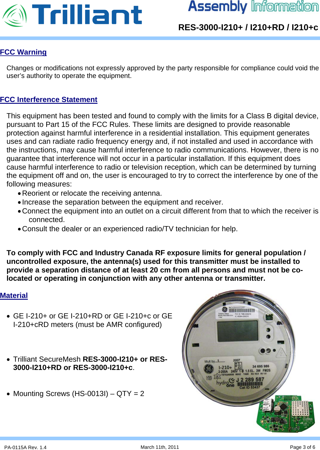      RES-3000-I210+ / I210+RD / I210+cPA-0115A Rev. 1.4  March 11th, 2011 Page 3 of 6 FCC Warning  Changes or modifications not expressly approved by the party responsible for compliance could void the user’s authority to operate the equipment.   FCC Interference Statement  This equipment has been tested and found to comply with the limits for a Class B digital device, pursuant to Part 15 of the FCC Rules. These limits are designed to provide reasonable protection against harmful interference in a residential installation. This equipment generates uses and can radiate radio frequency energy and, if not installed and used in accordance with the instructions, may cause harmful interference to radio communications. However, there is no guarantee that interference will not occur in a particular installation. If this equipment does cause harmful interference to radio or television reception, which can be determined by turning the equipment off and on, the user is encouraged to try to correct the interference by one of the following measures: • Reorient or relocate the receiving antenna. • Increase the separation between the equipment and receiver. • Connect the equipment into an outlet on a circuit different from that to which the receiver is connected. • Consult the dealer or an experienced radio/TV technician for help.   To comply with FCC and Industry Canada RF exposure limits for general population / uncontrolled exposure, the antenna(s) used for this transmitter must be installed to provide a separation distance of at least 20 cm from all persons and must not be co-located or operating in conjunction with any other antenna or transmitter.  Material  •  GE I-210+ or GE I-210+RD or GE I-210+c or GE I-210+cRD meters (must be AMR configured)    • Trilliant SecureMesh RES-3000-I210+ or RES-3000-I210+RD or RES-3000-I210+c.   •  Mounting Screws (HS-0013I) – QTY = 2     