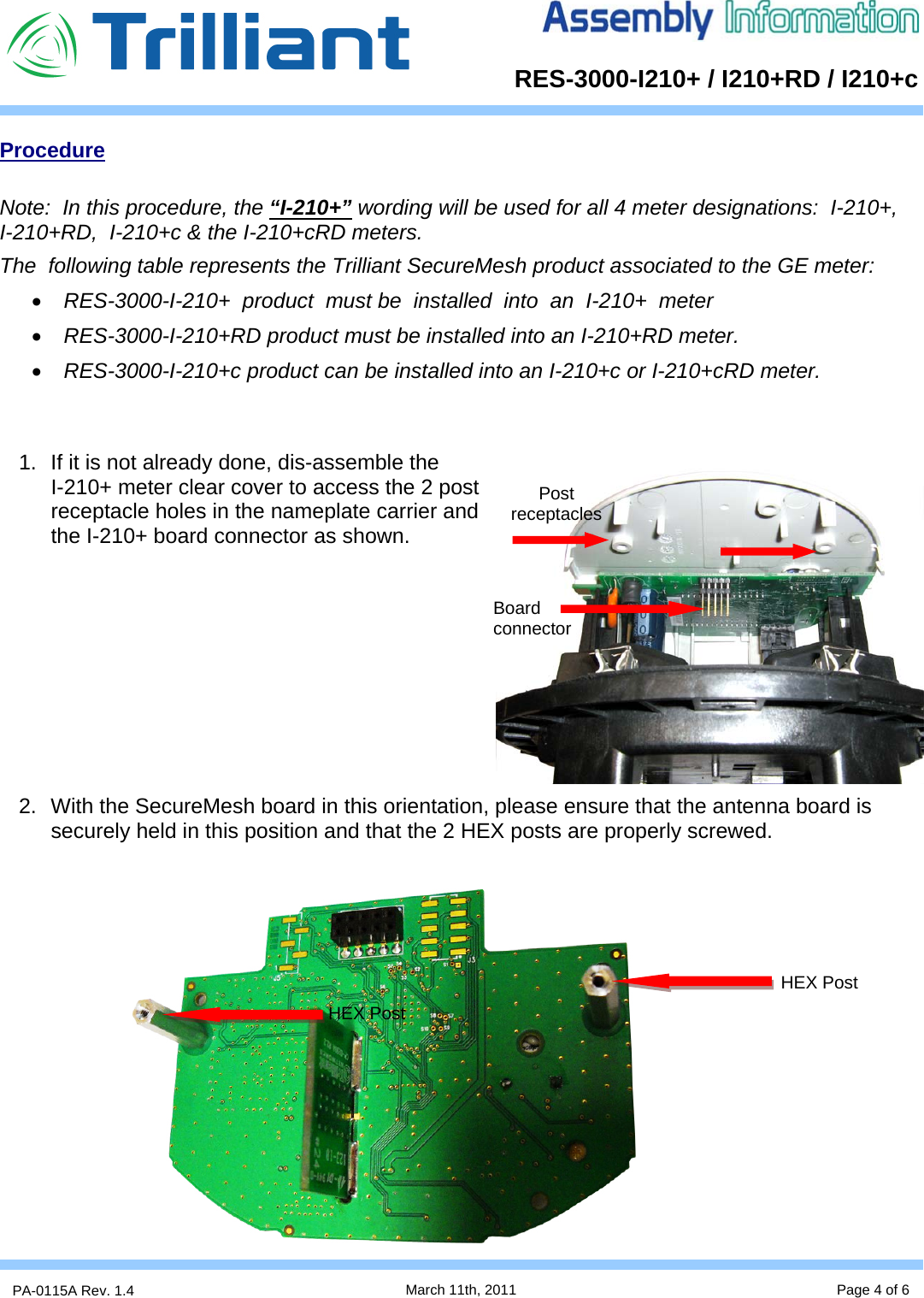      RES-3000-I210+ / I210+RD / I210+cPA-0115A Rev. 1.4  March 11th, 2011 Page 4 of 6 Procedure  Note:  In this procedure, the “I-210+” wording will be used for all 4 meter designations:  I-210+,       I-210+RD,  I-210+c &amp; the I-210+cRD meters.      The  following table represents the Trilliant SecureMesh product associated to the GE meter: • RES-3000-I-210+  product  must be  installed  into  an  I-210+  meter  • RES-3000-I-210+RD product must be installed into an I-210+RD meter. • RES-3000-I-210+c product can be installed into an I-210+c or I-210+cRD meter.   1.  If it is not already done, dis-assemble the          I-210+ meter clear cover to access the 2 post receptacle holes in the nameplate carrier and the I-210+ board connector as shown.           2.  With the SecureMesh board in this orientation, please ensure that the antenna board is securely held in this position and that the 2 HEX posts are properly screwed.                    Board connector Post receptacles HEX Post HEX Post 