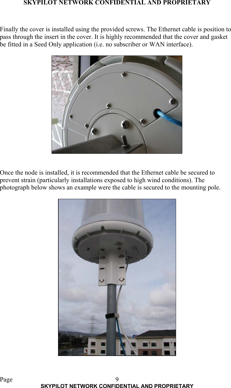 SKYPILOT NETWORK CONFIDENTIAL AND PROPRIETARY  Page    SKYPILOT NETWORK CONFIDENTIAL AND PROPRIETARY 9 Finally the cover is installed using the provided screws. The Ethernet cable is position to pass through the insert in the cover. It is highly recommended that the cover and gasket be fitted in a Seed Only application (i.e. no subscriber or WAN interface).     Once the node is installed, it is recommended that the Ethernet cable be secured to prevent strain (particularly installations exposed to high wind conditions). The photograph below shows an example were the cable is secured to the mounting pole.    