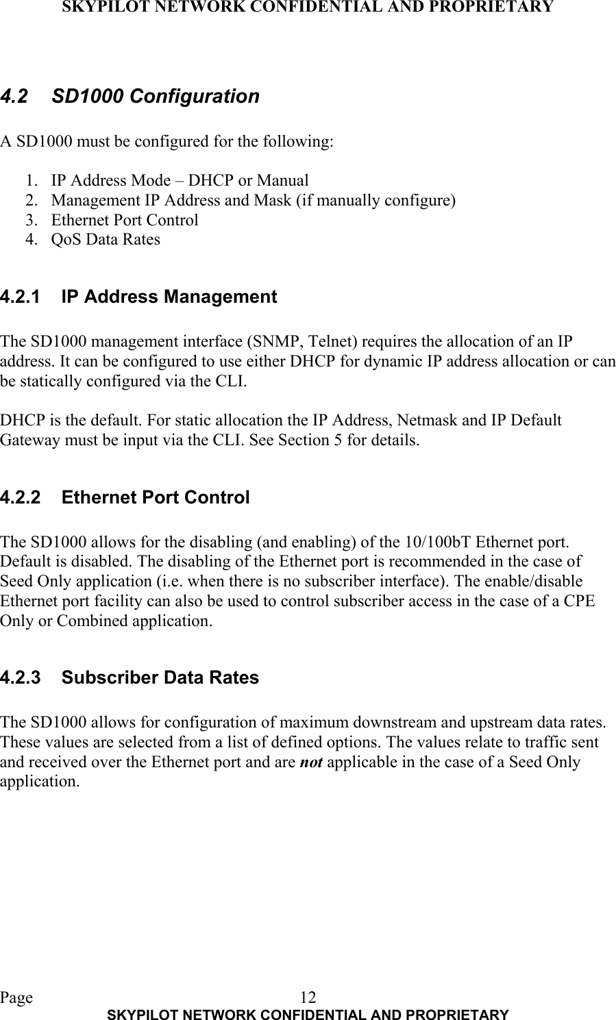 SKYPILOT NETWORK CONFIDENTIAL AND PROPRIETARY  Page    SKYPILOT NETWORK CONFIDENTIAL AND PROPRIETARY 12 4.2 SD1000 Configuration  A SD1000 must be configured for the following:  1.  IP Address Mode – DHCP or Manual 2.  Management IP Address and Mask (if manually configure) 3.  Ethernet Port Control 4.  QoS Data Rates  4.2.1  IP Address Management  The SD1000 management interface (SNMP, Telnet) requires the allocation of an IP address. It can be configured to use either DHCP for dynamic IP address allocation or can be statically configured via the CLI.   DHCP is the default. For static allocation the IP Address, Netmask and IP Default Gateway must be input via the CLI. See Section 5 for details.  4.2.2  Ethernet Port Control  The SD1000 allows for the disabling (and enabling) of the 10/100bT Ethernet port. Default is disabled. The disabling of the Ethernet port is recommended in the case of Seed Only application (i.e. when there is no subscriber interface). The enable/disable Ethernet port facility can also be used to control subscriber access in the case of a CPE Only or Combined application.  4.2.3  Subscriber Data Rates  The SD1000 allows for configuration of maximum downstream and upstream data rates. These values are selected from a list of defined options. The values relate to traffic sent and received over the Ethernet port and are not applicable in the case of a Seed Only application.  