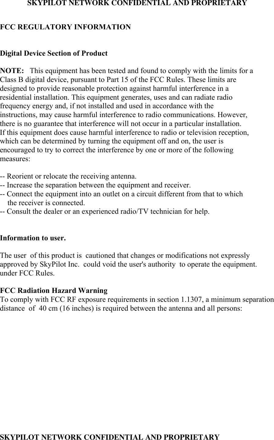 SKYPILOT NETWORK CONFIDENTIAL AND PROPRIETARY SKYPILOT NETWORK CONFIDENTIAL AND PROPRIETARYFCC REGULATORY INFORMATIONDigital Device Section of ProductNOTE:   This equipment has been tested and found to comply with the limits for aClass B digital device, pursuant to Part 15 of the FCC Rules. These limits aredesigned to provide reasonable protection against harmful interference in aresidential installation. This equipment generates, uses and can radiate radiofrequency energy and, if not installed and used in accordance with theinstructions, may cause harmful interference to radio communications. However,there is no guarantee that interference will not occur in a particular installation.If this equipment does cause harmful interference to radio or television reception,which can be determined by turning the equipment off and on, the user isencouraged to try to correct the interference by one or more of the followingmeasures:-- Reorient or relocate the receiving antenna.-- Increase the separation between the equipment and receiver.-- Connect the equipment into an outlet on a circuit different from that to which    the receiver is connected.-- Consult the dealer or an experienced radio/TV technician for help.Information to user.The user  of this product is  cautioned that changes or modifications not expresslyapproved by SkyPilot Inc.  could void the user&apos;s authority  to operate the equipment.under FCC Rules.FCC Radiation Hazard WarningTo comply with FCC RF exposure requirements in section 1.1307, a minimum separationdistance  of  40 cm (16 inches) is required between the antenna and all persons: