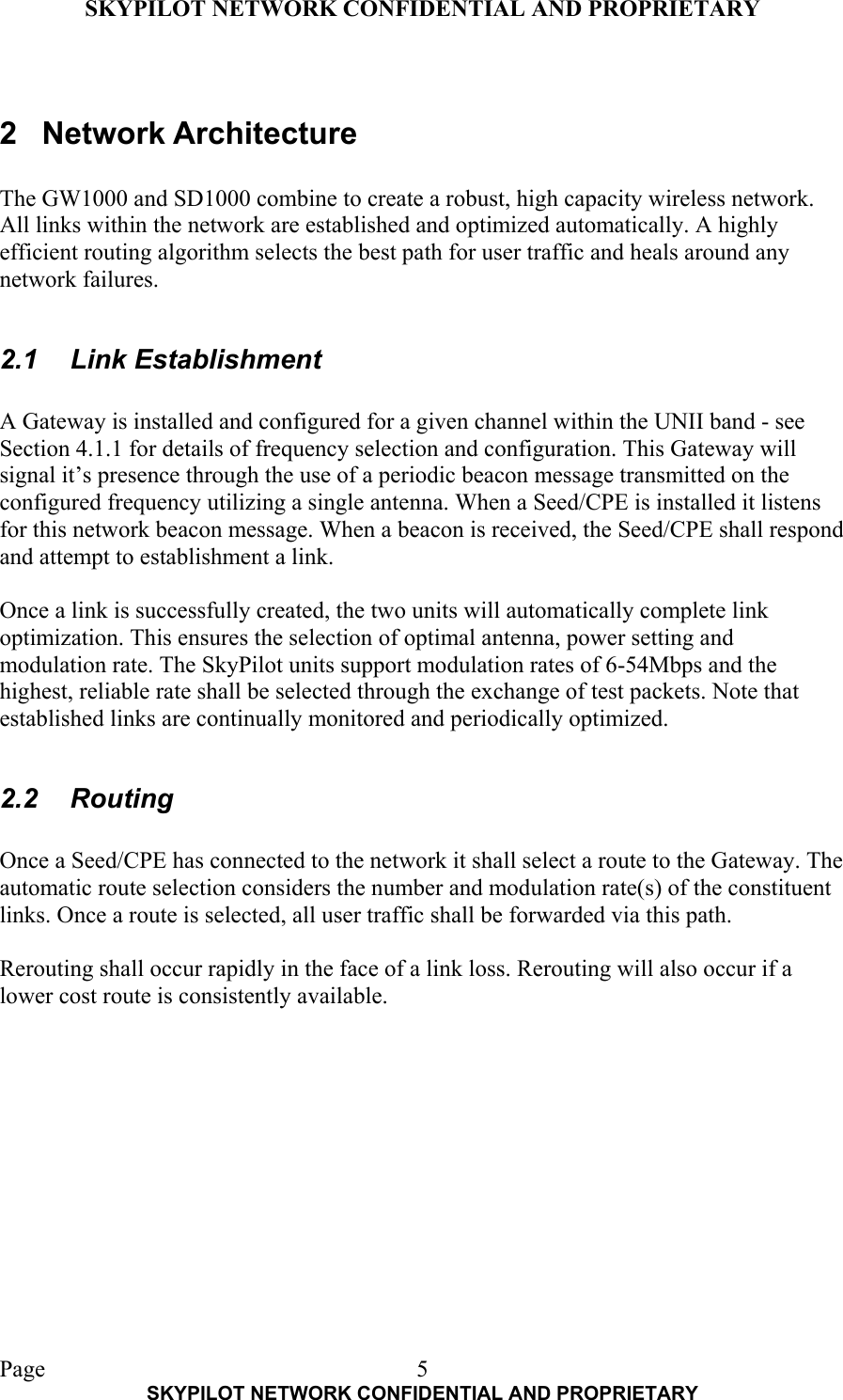 SKYPILOT NETWORK CONFIDENTIAL AND PROPRIETARY  Page    SKYPILOT NETWORK CONFIDENTIAL AND PROPRIETARY 5 2 Network Architecture  The GW1000 and SD1000 combine to create a robust, high capacity wireless network. All links within the network are established and optimized automatically. A highly efficient routing algorithm selects the best path for user traffic and heals around any network failures.  2.1 Link Establishment  A Gateway is installed and configured for a given channel within the UNII band - see Section 4.1.1 for details of frequency selection and configuration. This Gateway will signal it’s presence through the use of a periodic beacon message transmitted on the configured frequency utilizing a single antenna. When a Seed/CPE is installed it listens for this network beacon message. When a beacon is received, the Seed/CPE shall respond and attempt to establishment a link.  Once a link is successfully created, the two units will automatically complete link optimization. This ensures the selection of optimal antenna, power setting and modulation rate. The SkyPilot units support modulation rates of 6-54Mbps and the highest, reliable rate shall be selected through the exchange of test packets. Note that established links are continually monitored and periodically optimized.  2.2 Routing  Once a Seed/CPE has connected to the network it shall select a route to the Gateway. The automatic route selection considers the number and modulation rate(s) of the constituent links. Once a route is selected, all user traffic shall be forwarded via this path.   Rerouting shall occur rapidly in the face of a link loss. Rerouting will also occur if a lower cost route is consistently available. 