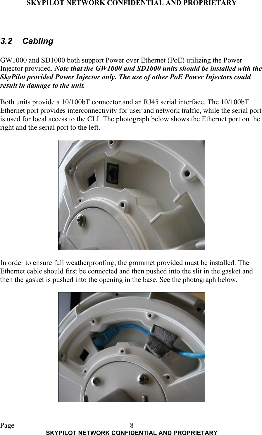 SKYPILOT NETWORK CONFIDENTIAL AND PROPRIETARY  Page    SKYPILOT NETWORK CONFIDENTIAL AND PROPRIETARY 8 3.2 Cabling  GW1000 and SD1000 both support Power over Ethernet (PoE) utilizing the Power Injector provided. Note that the GW1000 and SD1000 units should be installed with the SkyPilot provided Power Injector only. The use of other PoE Power Injectors could result in damage to the unit.  Both units provide a 10/100bT connector and an RJ45 serial interface. The 10/100bT Ethernet port provides interconnectivity for user and network traffic, while the serial port is used for local access to the CLI. The photograph below shows the Ethernet port on the right and the serial port to the left.    In order to ensure full weatherproofing, the grommet provided must be installed. The Ethernet cable should first be connected and then pushed into the slit in the gasket and then the gasket is pushed into the opening in the base. See the photograph below.    