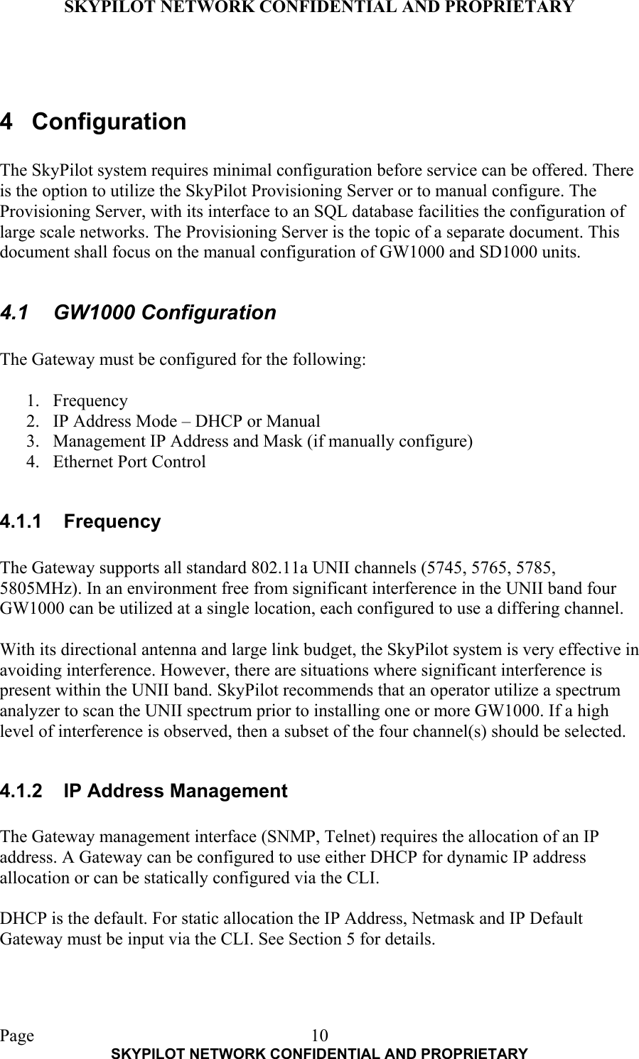 SKYPILOT NETWORK CONFIDENTIAL AND PROPRIETARY  Page    SKYPILOT NETWORK CONFIDENTIAL AND PROPRIETARY 10  4 Configuration  The SkyPilot system requires minimal configuration before service can be offered. There is the option to utilize the SkyPilot Provisioning Server or to manual configure. The Provisioning Server, with its interface to an SQL database facilities the configuration of large scale networks. The Provisioning Server is the topic of a separate document. This document shall focus on the manual configuration of GW1000 and SD1000 units.  4.1 GW1000 Configuration  The Gateway must be configured for the following:  1. Frequency 2.  IP Address Mode – DHCP or Manual 3.  Management IP Address and Mask (if manually configure) 4.  Ethernet Port Control  4.1.1 Frequency  The Gateway supports all standard 802.11a UNII channels (5745, 5765, 5785, 5805MHz). In an environment free from significant interference in the UNII band four GW1000 can be utilized at a single location, each configured to use a differing channel.   With its directional antenna and large link budget, the SkyPilot system is very effective in avoiding interference. However, there are situations where significant interference is present within the UNII band. SkyPilot recommends that an operator utilize a spectrum analyzer to scan the UNII spectrum prior to installing one or more GW1000. If a high level of interference is observed, then a subset of the four channel(s) should be selected.   4.1.2  IP Address Management  The Gateway management interface (SNMP, Telnet) requires the allocation of an IP address. A Gateway can be configured to use either DHCP for dynamic IP address allocation or can be statically configured via the CLI.   DHCP is the default. For static allocation the IP Address, Netmask and IP Default Gateway must be input via the CLI. See Section 5 for details.   