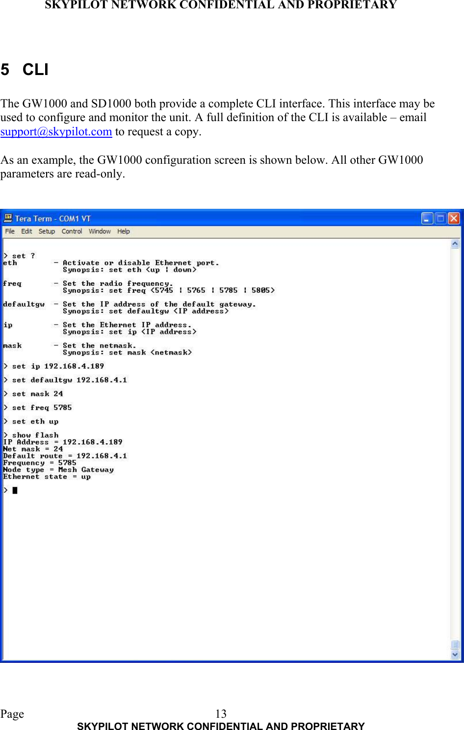 SKYPILOT NETWORK CONFIDENTIAL AND PROPRIETARY  Page    SKYPILOT NETWORK CONFIDENTIAL AND PROPRIETARY 13 5 CLI  The GW1000 and SD1000 both provide a complete CLI interface. This interface may be used to configure and monitor the unit. A full definition of the CLI is available – email support@skypilot.com to request a copy.  As an example, the GW1000 configuration screen is shown below. All other GW1000 parameters are read-only.   