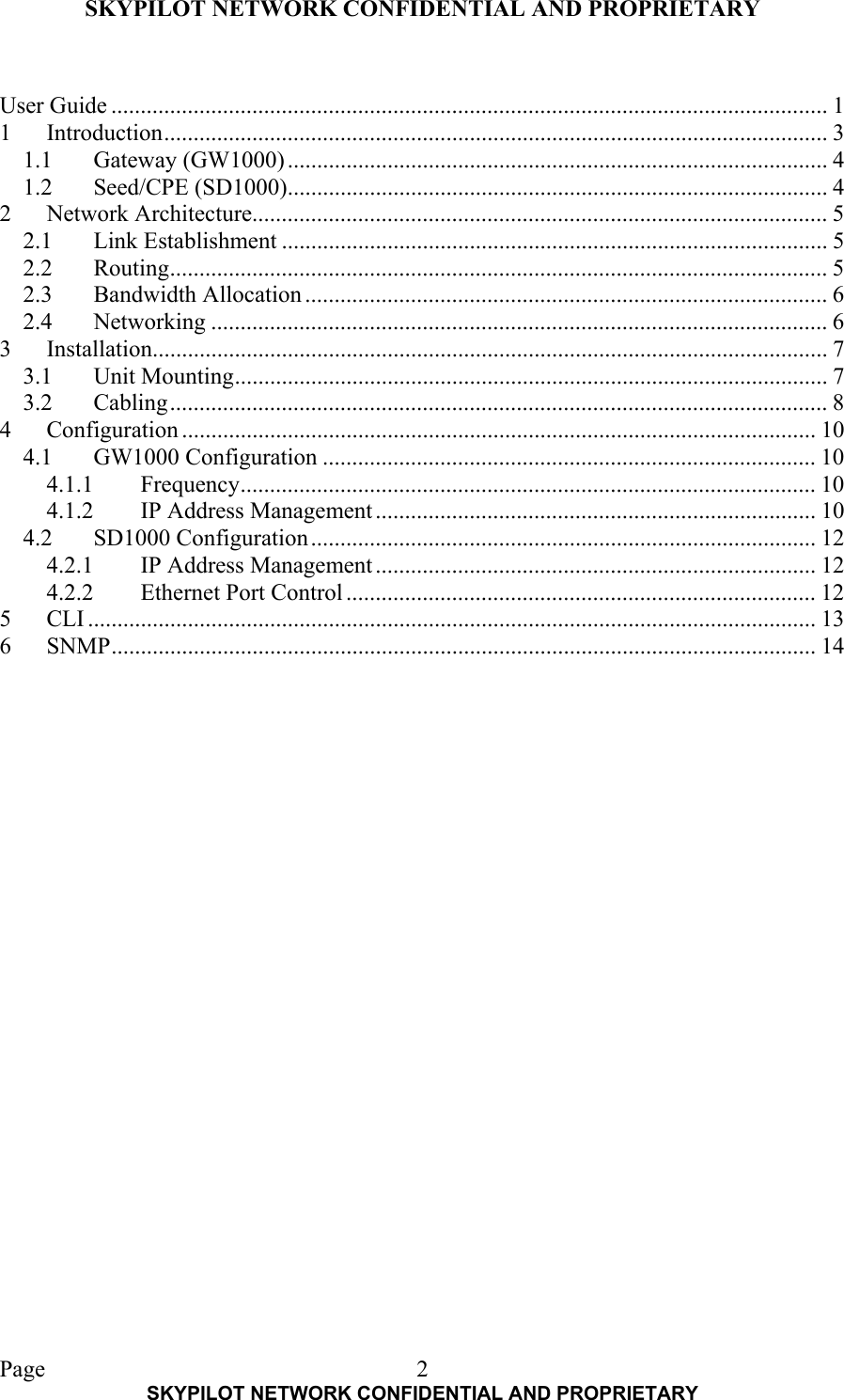 SKYPILOT NETWORK CONFIDENTIAL AND PROPRIETARY  Page    SKYPILOT NETWORK CONFIDENTIAL AND PROPRIETARY 2 User Guide .......................................................................................................................... 1 1 Introduction................................................................................................................. 3 1.1 Gateway (GW1000) ............................................................................................ 4 1.2 Seed/CPE (SD1000)............................................................................................ 4 2 Network Architecture.................................................................................................. 5 2.1 Link Establishment ............................................................................................. 5 2.2 Routing................................................................................................................ 5 2.3 Bandwidth Allocation ......................................................................................... 6 2.4 Networking ......................................................................................................... 6 3 Installation................................................................................................................... 7 3.1 Unit Mounting..................................................................................................... 7 3.2 Cabling................................................................................................................ 8 4 Configuration ............................................................................................................ 10 4.1 GW1000 Configuration .................................................................................... 10 4.1.1 Frequency.................................................................................................. 10 4.1.2 IP Address Management........................................................................... 10 4.2 SD1000 Configuration...................................................................................... 12 4.2.1 IP Address Management........................................................................... 12 4.2.2  Ethernet Port Control ................................................................................ 12 5 CLI ............................................................................................................................ 13 6 SNMP........................................................................................................................ 14  