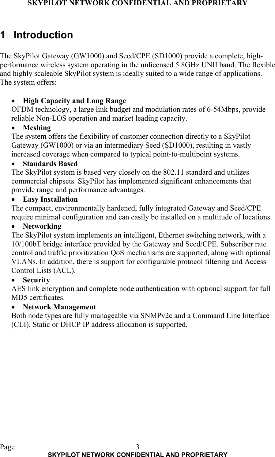 SKYPILOT NETWORK CONFIDENTIAL AND PROPRIETARY  Page    SKYPILOT NETWORK CONFIDENTIAL AND PROPRIETARY 31 Introduction  The SkyPilot Gateway (GW1000) and Seed/CPE (SD1000) provide a complete, high-performance wireless system operating in the unlicensed 5.8GHz UNII band. The flexible and highly scaleable SkyPilot system is ideally suited to a wide range of applications. The system offers:  •  High Capacity and Long Range OFDM technology, a large link budget and modulation rates of 6-54Mbps, provide reliable Non-LOS operation and market leading capacity. •  Meshing The system offers the flexibility of customer connection directly to a SkyPilot Gateway (GW1000) or via an intermediary Seed (SD1000), resulting in vastly increased coverage when compared to typical point-to-multipoint systems.  •  Standards Based The SkyPilot system is based very closely on the 802.11 standard and utilizes commercial chipsets. SkyPilot has implemented significant enhancements that provide range and performance advantages. •  Easy Installation The compact, environmentally hardened, fully integrated Gateway and Seed/CPE require minimal configuration and can easily be installed on a multitude of locations. •  Networking The SkyPilot system implements an intelligent, Ethernet switching network, with a 10/100bT bridge interface provided by the Gateway and Seed/CPE. Subscriber rate control and traffic prioritization QoS mechanisms are supported, along with optional VLANs. In addition, there is support for configurable protocol filtering and Access Control Lists (ACL). •  Security AES link encryption and complete node authentication with optional support for full MD5 certificates. •  Network Management Both node types are fully manageable via SNMPv2c and a Command Line Interface (CLI). Static or DHCP IP address allocation is supported. 