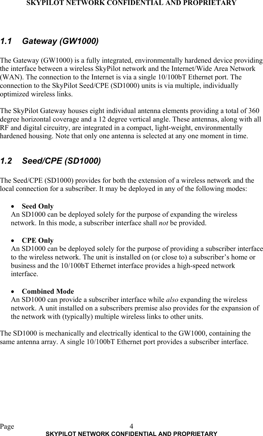 SKYPILOT NETWORK CONFIDENTIAL AND PROPRIETARY  Page    SKYPILOT NETWORK CONFIDENTIAL AND PROPRIETARY 4 1.1 Gateway (GW1000)  The Gateway (GW1000) is a fully integrated, environmentally hardened device providing the interface between a wireless SkyPilot network and the Internet/Wide Area Network (WAN). The connection to the Internet is via a single 10/100bT Ethernet port. The connection to the SkyPilot Seed/CPE (SD1000) units is via multiple, individually optimized wireless links.  The SkyPilot Gateway houses eight individual antenna elements providing a total of 360 degree horizontal coverage and a 12 degree vertical angle. These antennas, along with all RF and digital circuitry, are integrated in a compact, light-weight, environmentally hardened housing. Note that only one antenna is selected at any one moment in time.  1.2 Seed/CPE (SD1000)  The Seed/CPE (SD1000) provides for both the extension of a wireless network and the local connection for a subscriber. It may be deployed in any of the following modes:  •  Seed Only An SD1000 can be deployed solely for the purpose of expanding the wireless network. In this mode, a subscriber interface shall not be provided.   •  CPE Only An SD1000 can be deployed solely for the purpose of providing a subscriber interface to the wireless network. The unit is installed on (or close to) a subscriber’s home or business and the 10/100bT Ethernet interface provides a high-speed network interface.  •  Combined Mode An SD1000 can provide a subscriber interface while also expanding the wireless network. A unit installed on a subscribers premise also provides for the expansion of the network with (typically) multiple wireless links to other units.  The SD1000 is mechanically and electrically identical to the GW1000, containing the same antenna array. A single 10/100bT Ethernet port provides a subscriber interface. 