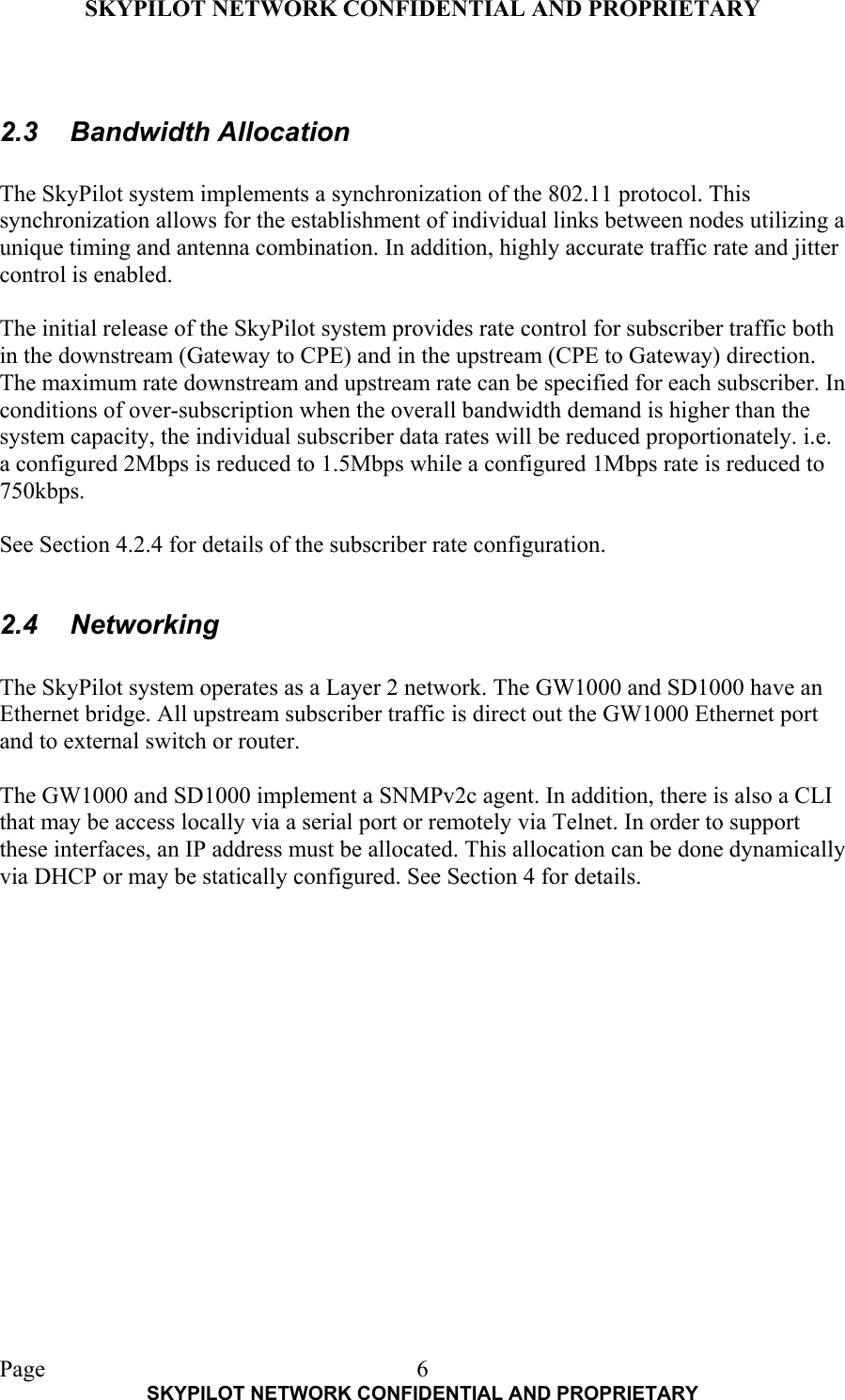 SKYPILOT NETWORK CONFIDENTIAL AND PROPRIETARY  Page    SKYPILOT NETWORK CONFIDENTIAL AND PROPRIETARY 6 2.3 Bandwidth Allocation  The SkyPilot system implements a synchronization of the 802.11 protocol. This synchronization allows for the establishment of individual links between nodes utilizing a unique timing and antenna combination. In addition, highly accurate traffic rate and jitter control is enabled.  The initial release of the SkyPilot system provides rate control for subscriber traffic both in the downstream (Gateway to CPE) and in the upstream (CPE to Gateway) direction. The maximum rate downstream and upstream rate can be specified for each subscriber. In conditions of over-subscription when the overall bandwidth demand is higher than the system capacity, the individual subscriber data rates will be reduced proportionately. i.e. a configured 2Mbps is reduced to 1.5Mbps while a configured 1Mbps rate is reduced to 750kbps.  See Section 4.2.4 for details of the subscriber rate configuration.  2.4 Networking  The SkyPilot system operates as a Layer 2 network. The GW1000 and SD1000 have an Ethernet bridge. All upstream subscriber traffic is direct out the GW1000 Ethernet port and to external switch or router.  The GW1000 and SD1000 implement a SNMPv2c agent. In addition, there is also a CLI that may be access locally via a serial port or remotely via Telnet. In order to support these interfaces, an IP address must be allocated. This allocation can be done dynamically via DHCP or may be statically configured. See Section 4 for details.