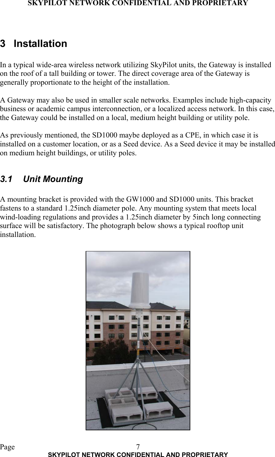 SKYPILOT NETWORK CONFIDENTIAL AND PROPRIETARY  Page    SKYPILOT NETWORK CONFIDENTIAL AND PROPRIETARY 7 3 Installation  In a typical wide-area wireless network utilizing SkyPilot units, the Gateway is installed on the roof of a tall building or tower. The direct coverage area of the Gateway is generally proportionate to the height of the installation.  A Gateway may also be used in smaller scale networks. Examples include high-capacity business or academic campus interconnection, or a localized access network. In this case, the Gateway could be installed on a local, medium height building or utility pole.  As previously mentioned, the SD1000 maybe deployed as a CPE, in which case it is installed on a customer location, or as a Seed device. As a Seed device it may be installed on medium height buildings, or utility poles.    3.1 Unit Mounting  A mounting bracket is provided with the GW1000 and SD1000 units. This bracket fastens to a standard 1.25inch diameter pole. Any mounting system that meets local wind-loading regulations and provides a 1.25inch diameter by 5inch long connecting surface will be satisfactory. The photograph below shows a typical rooftop unit installation.       