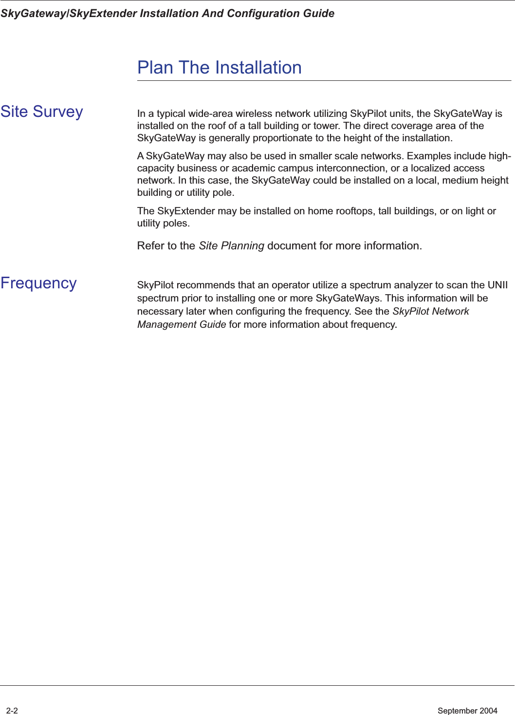  SkyGateway/SkyExtender Installation And Configuration Guide 2-2    September 2004 Plan The Installation Site Survey In a typical wide-area wireless network utilizing SkyPilot units, the SkyGateWay is installed on the roof of a tall building or tower. The direct coverage area of the SkyGateWay is generally proportionate to the height of the installation.A SkyGateWay may also be used in smaller scale networks. Examples include high-capacity business or academic campus interconnection, or a localized access network. In this case, the SkyGateWay could be installed on a local, medium height building or utility pole.The SkyExtender may be installed on home rooftops, tall buildings, or on light or utility poles.  Refer to the  Site Planning  document for more information. Frequency SkyPilot recommends that an operator utilize a spectrum analyzer to scan the UNII spectrum prior to installing one or more SkyGateWays. This information will be necessary later when configuring the frequency. See the  SkyPilot Network Management Guide  for more information about frequency .