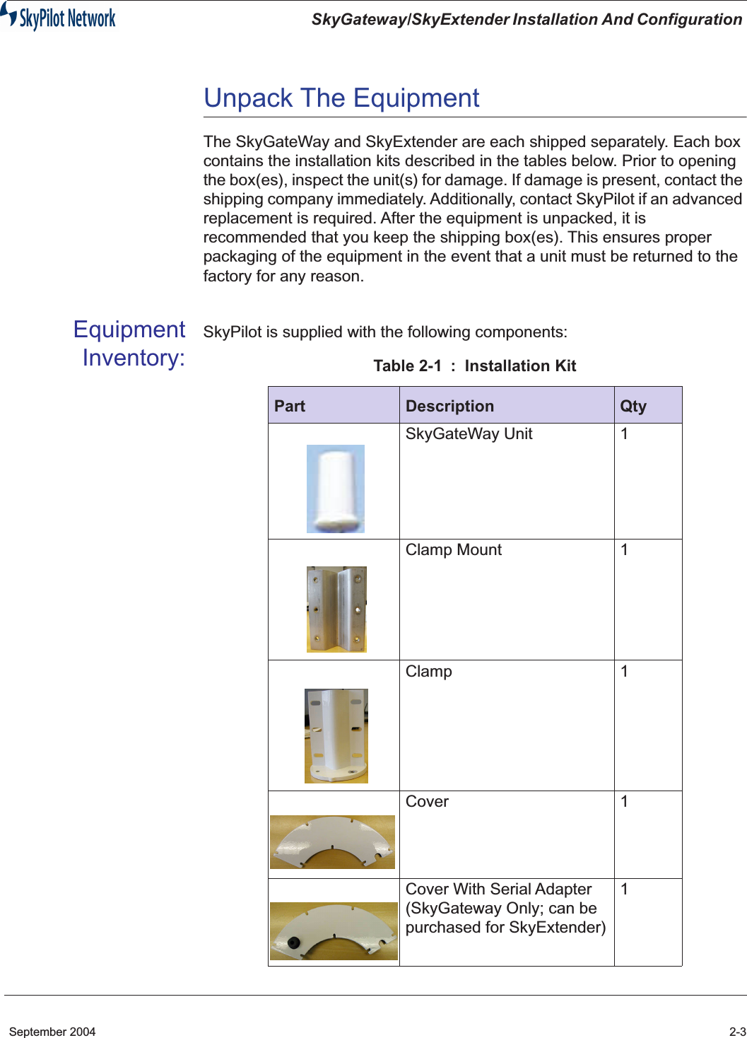  SkyGateway/SkyExtender Installation And Configuration  September 2004 2-3 Unpack The Equipment The SkyGateWay and SkyExtender are each shipped separately. Each box contains the installation kits described in the tables below. Prior to opening the box(es), inspect the unit(s) for damage. If damage is present, contact the shipping company immediately. Additionally, contact SkyPilot if an advanced replacement is required. After the equipment is unpacked, it is recommended that you keep the shipping box(es). This ensures proper packaging of the equipment in the event that a unit must be returned to the factory for any reason. EquipmentInventory: SkyPilot is supplied with the following components: Table 2-1 :  Installation Kit Part Description Qty SkyGateWay Unit 1Clamp Mount 1Clamp 1Cover 1Cover With Serial Adapter (SkyGateway Only; can be purchased for SkyExtender)1