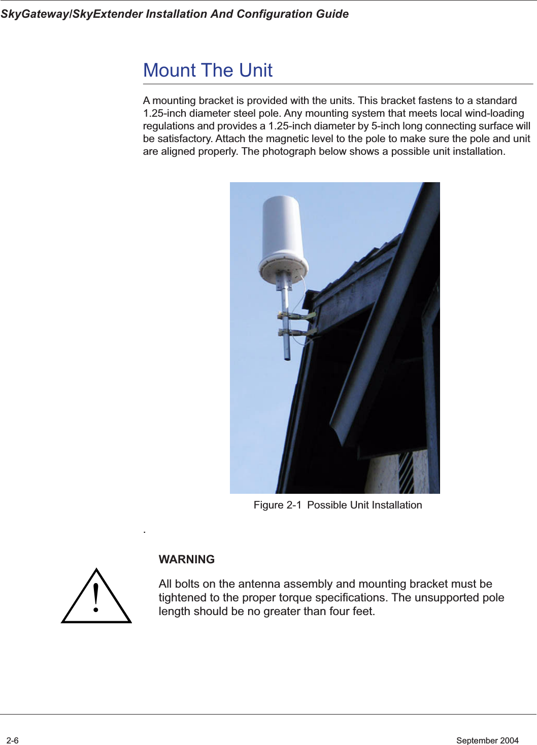  SkyGateway/SkyExtender Installation And Configuration Guide 2-6    September 2004 Mount The Unit  A mounting bracket is provided with the units. This bracket fastens to a standard 1.25-inch diameter steel pole. Any mounting system that meets local wind-loading regulations and provides a 1.25-inch diameter by 5-inch long connecting surface will be satisfactory. Attach the magnetic level to the pole to make sure the pole and unit are aligned properly. The photograph below shows a possible unit installation.Figure 2-1 Possible Unit Installation . WARNING All bolts on the antenna assembly and mounting bracket must be tightened to the proper torque specifications. The unsupported pole length should be no greater than four feet.!