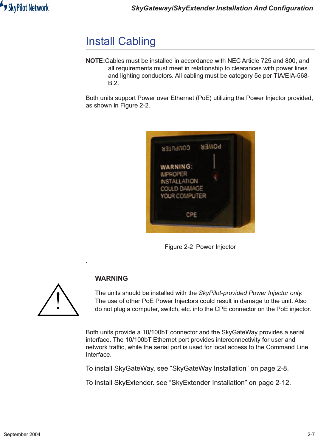  SkyGateway/SkyExtender Installation And Configuration  September 2004 2-7 Install Cabling NOTE: Cables must be installed in accordance with NEC Article 725 and 800, and all requirements must meet in relationship to clearances with power lines and lighting conductors. All cabling must be category 5e per TIA/EIA-568-B.2.Both units support Power over Ethernet (PoE) utilizing the Power Injector provided, as shown in Figure 2-2.Figure 2-2 Power Injector . Both units provide a 10/100bT connector and the SkyGateWay provides a serial interface. The 10/100bT Ethernet port provides interconnectivity for user and network traffic, while the serial port is used for local access to the Command Line Interface.  To install SkyGateWay, see “SkyGateWay Installation” on page 2-8.To install SkyExtender. see “SkyExtender Installation” on page 2-12. WARNING The units should be installed with the  SkyPilot-provided Power Injector only . The use of other PoE Power Injectors could result in damage to the unit. Also do not plug a computer, switch, etc. into the CPE connector on the PoE injector.!