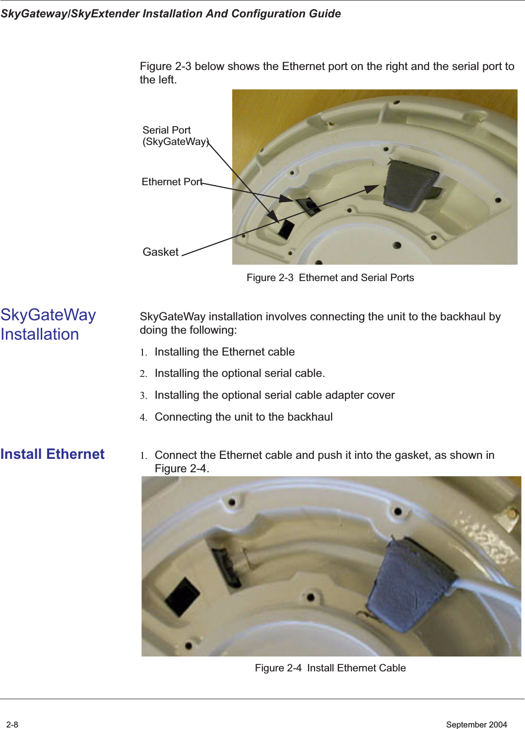  SkyGateway/SkyExtender Installation And Configuration Guide 2-8    September 2004 Figure 2-3 below shows the Ethernet port on the right and the serial port to the left. Figure 2-3 Ethernet and Serial Ports SkyGateWay Installation SkyGateWay installation involves connecting the unit to the backhaul by doing the following: 1. Installing the Ethernet cable 2. Installing the optional serial cable. 3. Installing the optional serial cable adapter cover 4. Connecting the unit to the backhaul Install Ethernet 1. Connect the Ethernet cable and push it into the gasket, as shown in Figure 2-4. Figure 2-4 Install Ethernet CableSerial PortEthernet PortGasket(SkyGateWay) 