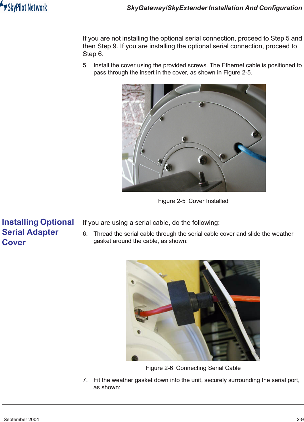  SkyGateway/SkyExtender Installation And Configuration  September 2004 2-9 If you are not installing the optional serial connection, proceed to Step 5 and then Step 9. If you are installing the optional serial connection, proceed to Step 6. 5. Install the cover using the provided screws. The Ethernet cable is positioned to pass through the insert in the cover, as shown in Figure 2-5.Figure 2-5 Cover Installed Installing Optional Serial Adapter Cover If you are using a serial cable, do the following: 6. Thread the serial cable through the serial cable cover and slide the weather gasket around the cable, as shown:Figure 2-6 Connecting Serial Cable7. Fit the weather gasket down into the unit, securely surrounding the serial port, as shown: