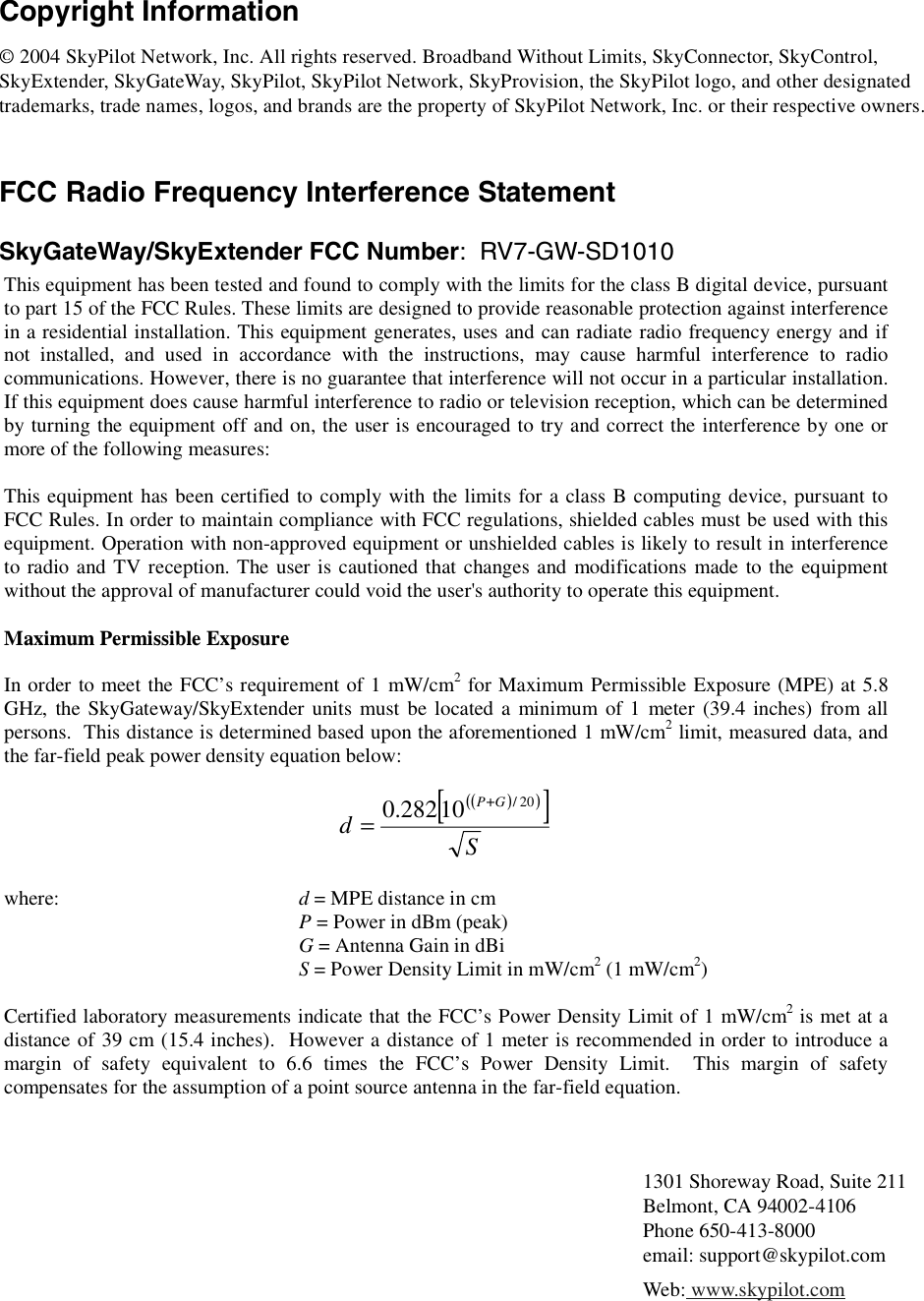 Copyright Information© 2004 SkyPilot Network, Inc. All rights reserved. Broadband Without Limits, SkyConnector, SkyControl, SkyExtender, SkyGateWay, SkyPilot, SkyPilot Network, SkyProvision, the SkyPilot logo, and other designated trademarks, trade names, logos, and brands are the property of SkyPilot Network, Inc. or their respective owners.FCC Radio Frequency Interference StatementSkyGateWay/SkyExtender FCC Number:  RV7-GW-SD1010This equipment has been tested and found to comply with the limits for the class B digital device, pursuant to part 15 of the FCC Rules. These limits are designed to provide reasonable protection against interference in a residential installation. This equipment generates, uses and can radiate radio frequency energy and if not installed, and used in accordance with the instructions, may cause harmful interference to radio communications. However, there is no guarantee that interference will not occur in a particular installation. If this equipment does cause harmful interference to radio or television reception, which can be determined by turning the equipment off and on, the user is encouraged to try and correct the interference by one or more of the following measures:    This equipment has been certified to comply with the limits for a class B computing device, pursuant to FCC Rules. In order to maintain compliance with FCC regulations, shielded cables must be used with this equipment. Operation with non-approved equipment or unshielded cables is likely to result in interference to radio and TV reception. The user is cautioned that changes and modifications made to the equipment without the approval of manufacturer could void the user&apos;s authority to operate this equipment.  Maximum Permissible Exposure  In order to meet the FCC’s requirement of 1 mW/cm2 for Maximum Permissible Exposure (MPE) at 5.8 GHz, the SkyGateway/SkyExtender units must be located a minimum of 1 meter (39.4 inches) from all persons.  This distance is determined based upon the aforementioned 1 mW/cm2 limit, measured data, and the far-field peak power density equation below:  ()()[]SdGP 20/10282.0 +=  where:    d = MPE distance in cm     P = Power in dBm (peak)     G = Antenna Gain in dBi     S = Power Density Limit in mW/cm2 (1 mW/cm2)  Certified laboratory measurements indicate that the FCC’s Power Density Limit of 1 mW/cm2 is met at a distance of 39 cm (15.4 inches).  However a distance of 1 meter is recommended in order to introduce a margin of safety equivalent to 6.6 times the FCC’s Power Density Limit.  This margin of safety compensates for the assumption of a point source antenna in the far-field equation. 1301 Shoreway Road, Suite 211Belmont, CA 94002-4106Phone 650-413-8000email: support@skypilot.comWeb: www.skypilot.com