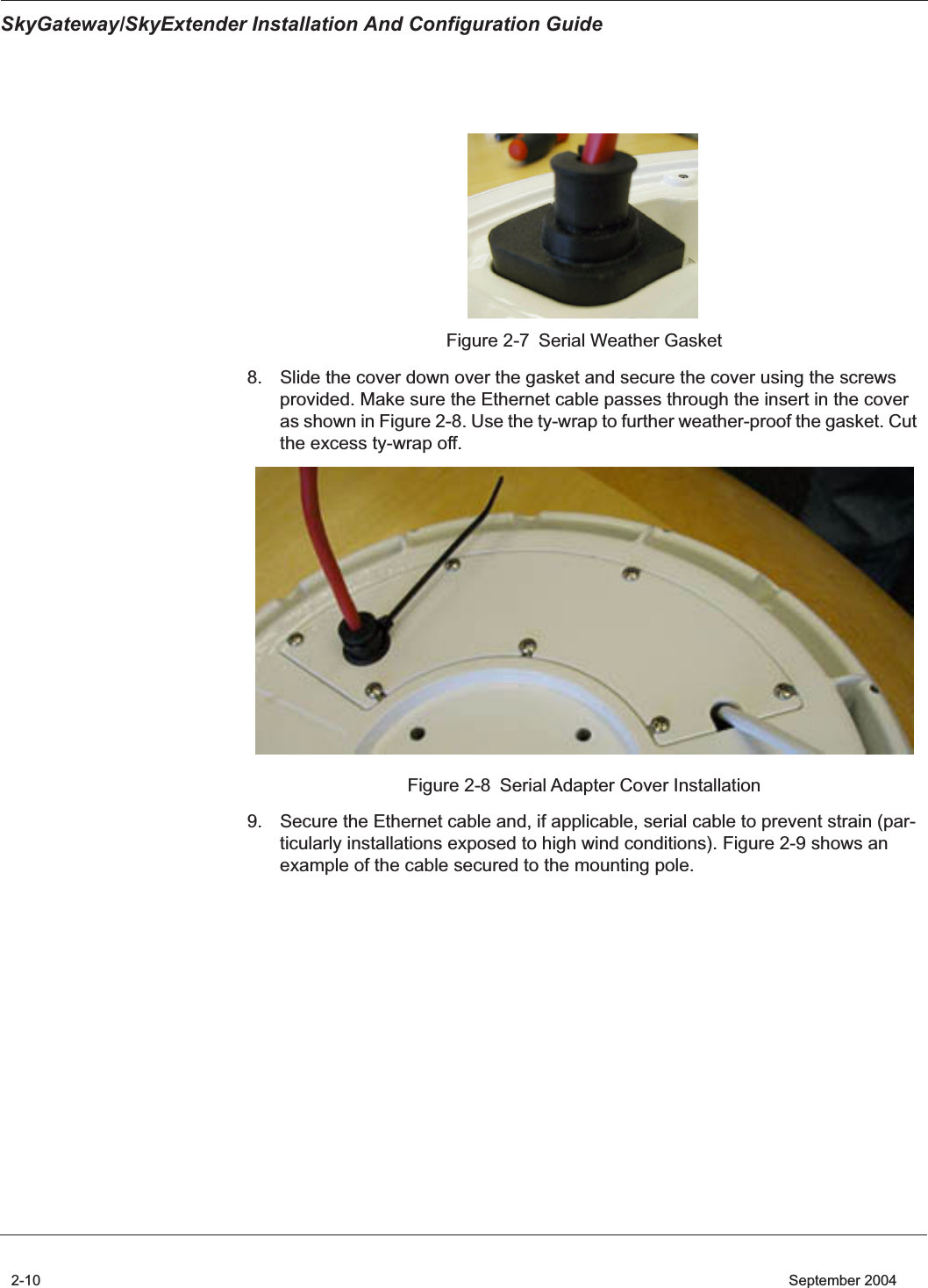  SkyGateway/SkyExtender Installation And Configuration Guide 2-10    September 2004 Figure 2-7 Serial Weather Gasket8. Slide the cover down over the gasket and secure the cover using the screws provided. Make sure the Ethernet cable passes through the insert in the cover as shown in Figure 2-8. Use the ty-wrap to further weather-proof the gasket. Cut the excess ty-wrap off.Figure 2-8 Serial Adapter Cover Installation9. Secure the Ethernet cable and, if applicable, serial cable to prevent strain (par-ticularly installations exposed to high wind conditions). Figure 2-9 shows an example of the cable secured to the mounting pole.