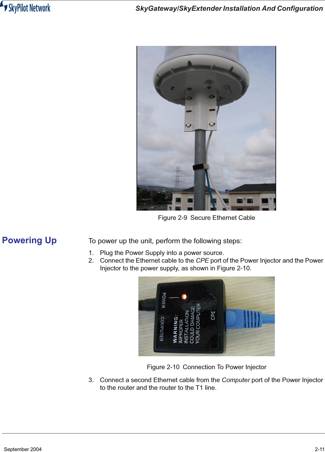  SkyGateway/SkyExtender Installation And Configuration  September 2004 2-11 Figure 2-9 Secure Ethernet Cable Powering Up To power up the unit, perform the following steps: 1. Plug the Power Supply into a power source.2. Connect the Ethernet cable to the  CPE  port of the Power Injector and the Power Injector to the power supply, as shown in Figure 2-10.Figure 2-10 Connection To Power Injector3. Connect a second Ethernet cable from the  Computer  port of the Power Injector to the router and the router to the T1 line.