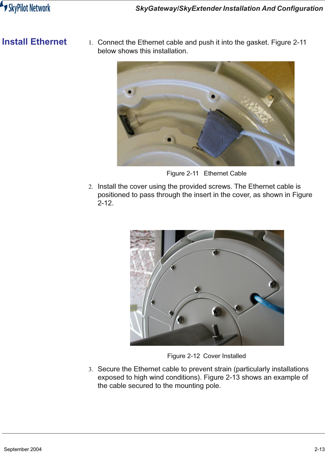 SkyGateway/SkyExtender Installation And Configuration September 2004 2-13Install Ethernet 1. Connect the Ethernet cable and push it into the gasket. Figure 2-11 below shows this installation.Figure 2-11  Ethernet Cable2. Install the cover using the provided screws. The Ethernet cable is positioned to pass through the insert in the cover, as shown in Figure 2-12. Figure 2-12 Cover Installed3. Secure the Ethernet cable to prevent strain (particularly installations exposed to high wind conditions). Figure 2-13 shows an example of the cable secured to the mounting pole.