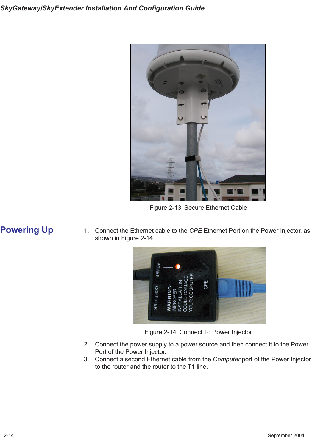 SkyGateway/SkyExtender Installation And Configuration Guide2-14    September 2004Figure 2-13 Secure Ethernet CablePowering Up 1. Connect the Ethernet cable to the CPE Ethernet Port on the Power Injector, as shown in Figure 2-14.Figure 2-14 Connect To Power Injector2. Connect the power supply to a power source and then connect it to the Power Port of the Power Injector. 3. Connect a second Ethernet cable from the Computer port of the Power Injector to the router and the router to the T1 line.