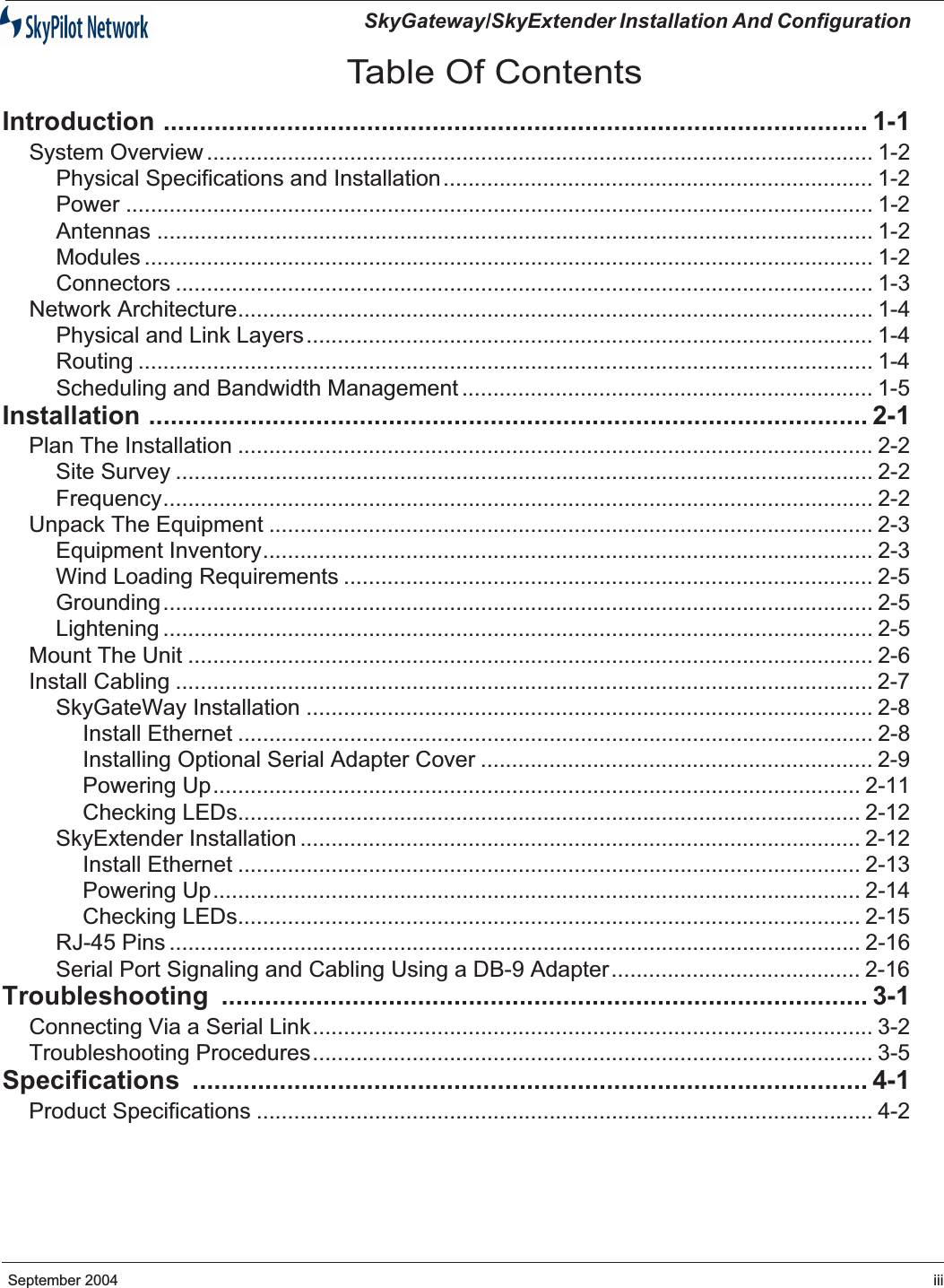    SkyGateway/SkyExtender Installation And Configuration  September 2004 iii Table Of Contents Introduction ................................................................................................. 1-1 System Overview ........................................................................................................... 1-2Physical Specifications and Installation..................................................................... 1-2Power ........................................................................................................................ 1-2Antennas ................................................................................................................... 1-2Modules ..................................................................................................................... 1-2Connectors ................................................................................................................ 1-3Network Architecture...................................................................................................... 1-4Physical and Link Layers........................................................................................... 1-4Routing ...................................................................................................................... 1-4Scheduling and Bandwidth Management .................................................................. 1-5 Installation ................................................................................................... 2-1 Plan The Installation ...................................................................................................... 2-2Site Survey ................................................................................................................ 2-2Frequency.................................................................................................................. 2-2Unpack The Equipment ................................................................................................. 2-3Equipment Inventory.................................................................................................. 2-3Wind Loading Requirements ..................................................................................... 2-5Grounding.................................................................................................................. 2-5Lightening .................................................................................................................. 2-5Mount The Unit .............................................................................................................. 2-6Install Cabling ................................................................................................................ 2-7SkyGateWay Installation ........................................................................................... 2-8Install Ethernet ...................................................................................................... 2-8Installing Optional Serial Adapter Cover ............................................................... 2-9Powering Up........................................................................................................ 2-11Checking LEDs.................................................................................................... 2-12SkyExtender Installation .......................................................................................... 2-12Install Ethernet .................................................................................................... 2-13Powering Up........................................................................................................ 2-14Checking LEDs.................................................................................................... 2-15RJ-45 Pins ............................................................................................................... 2-16Serial Port Signaling and Cabling Using a DB-9 Adapter........................................ 2-16 Troubleshooting ......................................................................................... 3-1 Connecting Via a Serial Link.......................................................................................... 3-2Troubleshooting Procedures.......................................................................................... 3-5 Specifications ............................................................................................. 4-1 Product Specifications ................................................................................................... 4-2