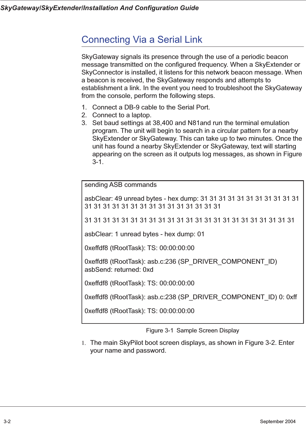 SkyGateway/SkyExtender/Installation And Configuration Guide3-2    September 2004Connecting Via a Serial LinkSkyGateway signals its presence through the use of a periodic beacon message transmitted on the configured frequency. When a SkyExtender or SkyConnector is installed, it listens for this network beacon message. When a beacon is received, the SkyGateway responds and attempts to establishment a link. In the event you need to troubleshoot the SkyGateway from the console, perform the following steps.1. Connect a DB-9 cable to the Serial Port.2. Connect to a laptop.3. Set baud settings at 38,400 and N81and run the terminal emulation program. The unit will begin to search in a circular pattern for a nearby SkyExtender or SkyGateway. This can take up to two minutes. Once the unit has found a nearby SkyExtender or SkyGateway, text will starting appearing on the screen as it outputs log messages, as shown in Figure 3-1.Figure 3-1 Sample Screen Display1. The main SkyPilot boot screen displays, as shown in Figure 3-2. Enter your name and password.sending ASB commandsasbClear: 49 unread bytes - hex dump: 31 31 31 31 31 31 31 31 31 31 31 31 31 31 31 31 31 31 31 31 31 31 31 31 31 3131 31 31 31 31 31 31 31 31 31 31 31 31 31 31 31 31 31 31 31 31 31 31asbClear: 1 unread bytes - hex dump: 010xeffdf8 (tRootTask): TS: 00:00:00:000xeffdf8 (tRootTask): asb.c:236 (SP_DRIVER_COMPONENT_ID) asbSend: returned: 0xd0xeffdf8 (tRootTask): TS: 00:00:00:000xeffdf8 (tRootTask): asb.c:238 (SP_DRIVER_COMPONENT_ID) 0: 0xff0xeffdf8 (tRootTask): TS: 00:00:00:00