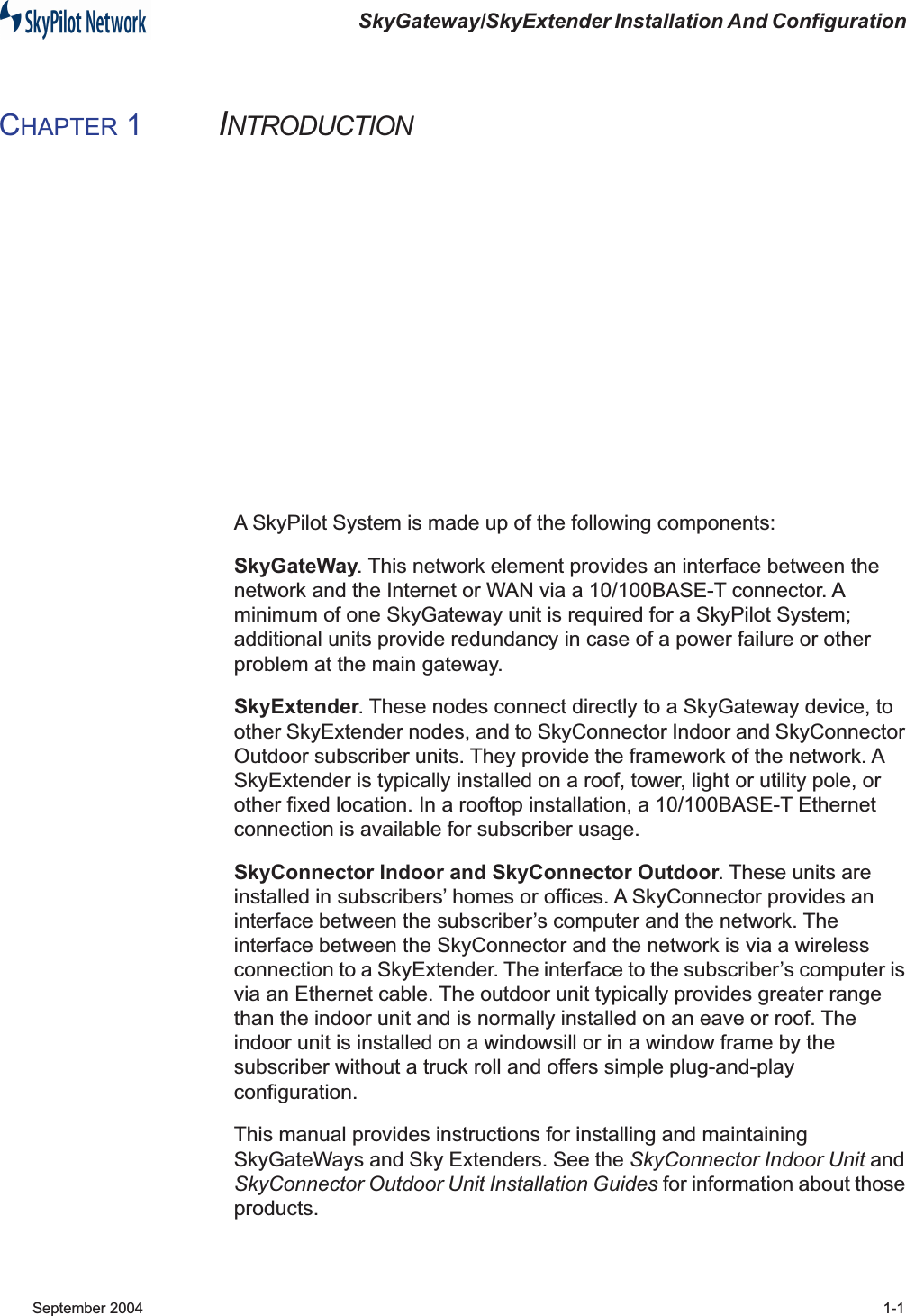  SkyGateway/SkyExtender Installation And Configuration  September 2004 1-1 C HAPTER  1 I NTRODUCTION A SkyPilot System is made up of the following components: SkyGateWay . This network element provides an interface between the network and the Internet or WAN via a 10/100BASE-T connector. A minimum of one SkyGateway unit is required for a SkyPilot System; additional units provide redundancy in case of a power failure or other problem at the main gateway. SkyExtender . These nodes connect directly to a SkyGateway device, to other SkyExtender nodes, and to SkyConnector Indoor and SkyConnector Outdoor subscriber units. They provide the framework of the network. A SkyExtender is typically installed on a roof, tower, light or utility pole, or other fixed location. In a rooftop installation, a 10/100BASE-T Ethernet connection is available for subscriber usage. SkyConnector Indoor and SkyConnector Outdoor . These units are installed in subscribers’ homes or offices. A SkyConnector provides an interface between the subscriber’s computer and the network. The interface between the SkyConnector and the network is via a wireless connection to a SkyExtender. The interface to the subscriber’s computer is via an Ethernet cable. The outdoor unit typically provides greater range than the indoor unit and is normally installed on an eave or roof. The indoor unit is installed on a windowsill or in a window frame by the subscriber without a truck roll and offers simple plug-and-play configuration.This manual provides instructions for installing and maintaining SkyGateWays and Sky Extenders. See the  SkyConnector Indoor Unit  and  SkyConnector Outdoor Unit Installation Guides  for information about those products.