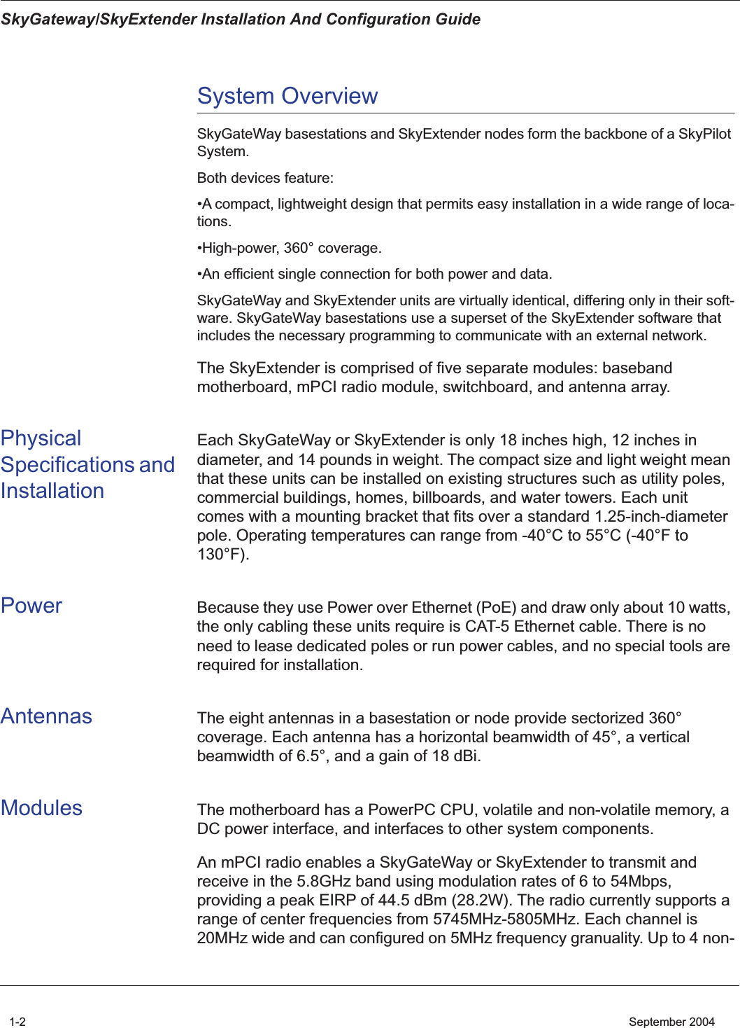  SkyGateway/SkyExtender Installation And Configuration Guide 1-2    September 2004 System Overview SkyGateWay basestations and SkyExtender nodes form the backbone of a SkyPilot System. Both devices feature:•A compact, lightweight design that permits easy installation in a wide range of loca-tions.•High-power, 360° coverage.•An efficient single connection for both power and data.SkyGateWay and SkyExtender units are virtually identical, differing only in their soft-ware. SkyGateWay basestations use a superset of the SkyExtender software that includes the necessary programming to communicate with an external network. The SkyExtender is comprised of five separate modules: baseband motherboard, mPCI radio module, switchboard, and antenna array.  Physical Specifications and Installation Each SkyGateWay or SkyExtender is only 18 inches high, 12 inches in diameter, and 14 pounds in weight. The compact size and light weight mean that these units can be installed on existing structures such as utility poles, commercial buildings, homes, billboards, and water towers. Each unit comes with a mounting bracket that fits over a standard 1.25-inch-diameter pole. Operating temperatures can range from -40°C to 55°C (-40°F to 130°F). Power Because they use Power over Ethernet (PoE) and draw only about 10 watts, the only cabling these units require is CAT-5 Ethernet cable. There is no need to lease dedicated poles or run power cables, and no special tools are required for installation. Antennas The eight antennas in a basestation or node provide sectorized 360° coverage. Each antenna has a horizontal beamwidth of 45°, a vertical beamwidth of 6.5°, and a gain of 18 dBi. Modules The motherboard has a PowerPC CPU, volatile and non-volatile memory, a DC power interface, and interfaces to other system components. An mPCI radio enables a SkyGateWay or SkyExtender to transmit and receive in the 5.8GHz band using modulation rates of 6 to 54Mbps, providing a peak EIRP of 44.5 dBm (28.2W). The radio currently supports a range of center frequencies from 5745MHz-5805MHz. Each channel is 20MHz wide and can configured on 5MHz frequency granuality. Up to 4 non-