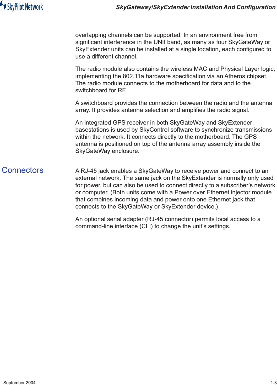  SkyGateway/SkyExtender Installation And Configuration  September 2004 1-3 overlapping channels can be supported. In an environment free from significant interference in the UNII band, as many as four SkyGateWay or SkyExtender units can be installed at a single location, each configured to use a different channel.The radio module also contains the wireless MAC and Physical Layer logic, implementing the 802.11a hardware specification via an Atheros chipset. The radio module connects to the motherboard for data and to the switchboard for RF.A switchboard provides the connection between the radio and the antenna array. It provides antenna selection and amplifies the radio signal.An integrated GPS receiver in both SkyGateWay and SkyExtender basestations is used by SkyControl software to synchronize transmissions within the network. It connects directly to the motherboard. The GPS antenna is positioned on top of the antenna array assembly inside the SkyGateWay enclosure. Connectors A RJ-45 jack enables a SkyGateWay to receive power and connect to an external network. The same jack on the SkyExtender is normally only used for power, but can also be used to connect directly to a subscriber’s network or computer. (Both units come with a Power over Ethernet injector module that combines incoming data and power onto one Ethernet jack that connects to the SkyGateWay or SkyExtender device.)An optional serial adapter (RJ-45 connector) permits local access to a command-line interface (CLI) to change the unit’s settings. 