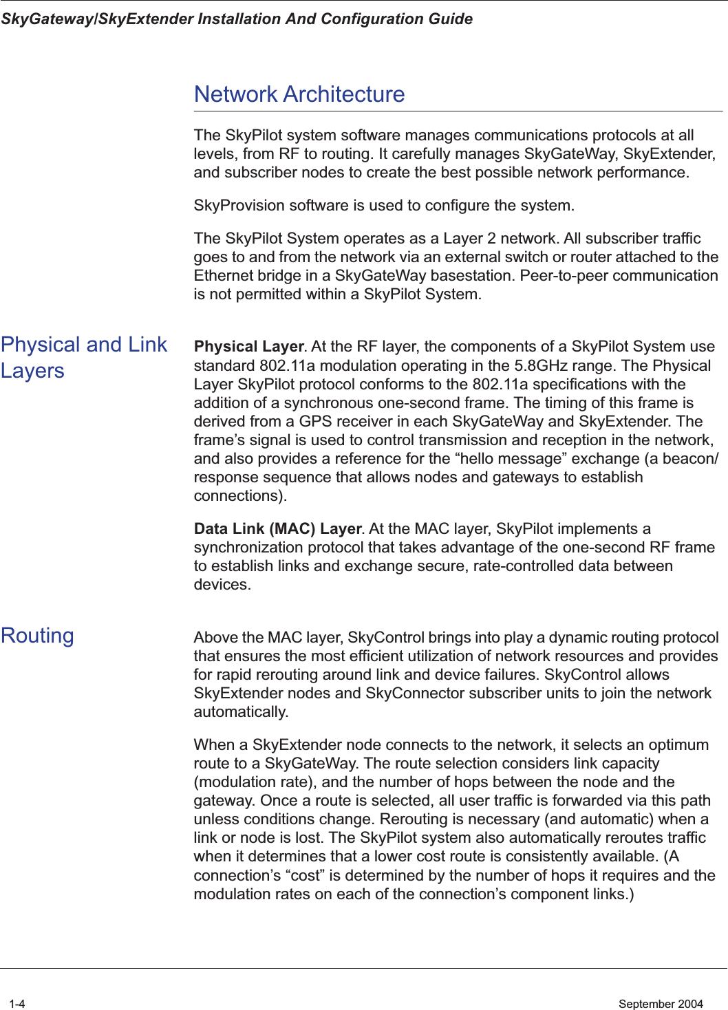  SkyGateway/SkyExtender Installation And Configuration Guide 1-4    September 2004 Network Architecture The SkyPilot system software manages communications protocols at all levels, from RF to routing. It carefully manages SkyGateWay, SkyExtender, and subscriber nodes to create the best possible network performance.SkyProvision software is used to configure the system.The SkyPilot System operates as a Layer 2 network. All subscriber traffic goes to and from the network via an external switch or router attached to the Ethernet bridge in a SkyGateWay basestation. Peer-to-peer communication is not permitted within a SkyPilot System. Physical and Link Layers Physical Layer . At the RF layer, the components of a SkyPilot System use standard 802.11a modulation operating in the 5.8GHz range. The Physical Layer SkyPilot protocol conforms to the 802.11a specifications with the addition of a synchronous one-second frame. The timing of this frame is derived from a GPS receiver in each SkyGateWay and SkyExtender. The frame’s signal is used to control transmission and reception in the network, and also provides a reference for the “hello message” exchange (a beacon/response sequence that allows nodes and gateways to establish connections). Data Link (MAC) Layer . At the MAC layer, SkyPilot implements a synchronization protocol that takes advantage of the one-second RF frame to establish links and exchange secure, rate-controlled data between devices.  Routing Above the MAC layer, SkyControl brings into play a dynamic routing protocol that ensures the most efficient utilization of network resources and provides for rapid rerouting around link and device failures. SkyControl allows SkyExtender nodes and SkyConnector subscriber units to join the network automatically.When a SkyExtender node connects to the network, it selects an optimum route to a SkyGateWay. The route selection considers link capacity (modulation rate), and the number of hops between the node and the gateway. Once a route is selected, all user traffic is forwarded via this path unless conditions change. Rerouting is necessary (and automatic) when a link or node is lost. The SkyPilot system also automatically reroutes traffic when it determines that a lower cost route is consistently available. (A connection’s “cost” is determined by the number of hops it requires and the modulation rates on each of the connection’s component links.)