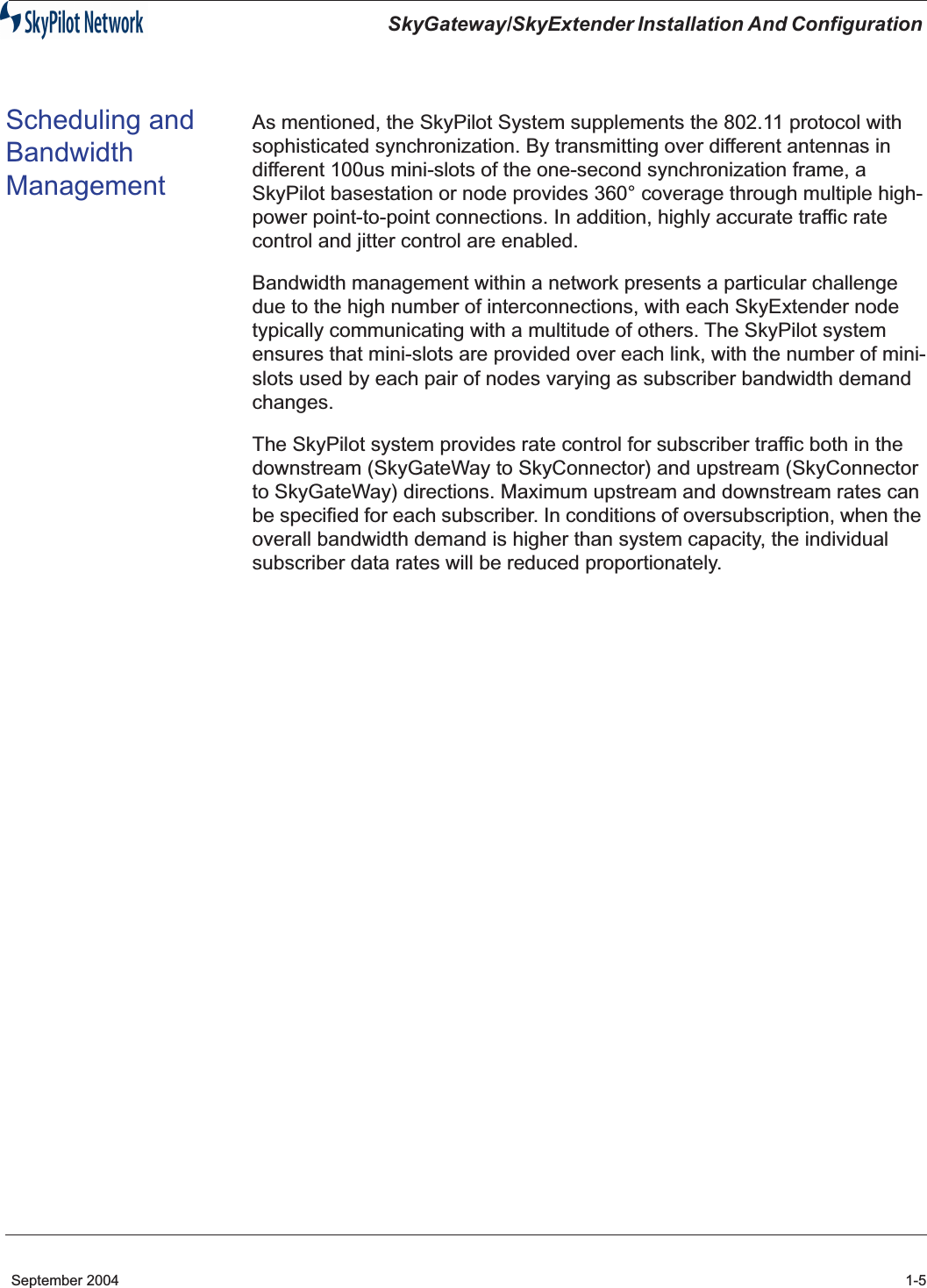  SkyGateway/SkyExtender Installation And Configuration  September 2004 1-5 Scheduling and Bandwidth Management As mentioned, the SkyPilot System supplements the 802.11 protocol with sophisticated synchronization. By transmitting over different antennas in different 100us mini-slots of the one-second synchronization frame, a SkyPilot basestation or node provides 360° coverage through multiple high-power point-to-point connections. In addition, highly accurate traffic rate control and jitter control are enabled.Bandwidth management within a network presents a particular challenge due to the high number of interconnections, with each SkyExtender node typically communicating with a multitude of others. The SkyPilot system ensures that mini-slots are provided over each link, with the number of mini-slots used by each pair of nodes varying as subscriber bandwidth demand changes.The SkyPilot system provides rate control for subscriber traffic both in the downstream (SkyGateWay to SkyConnector) and upstream (SkyConnector to SkyGateWay) directions. Maximum upstream and downstream rates can be specified for each subscriber. In conditions of oversubscription, when the overall bandwidth demand is higher than system capacity, the individual subscriber data rates will be reduced proportionately.