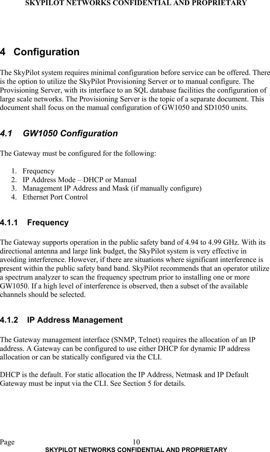 SKYPILOT NETWORKS CONFIDENTIAL AND PROPRIETARY  Page    SKYPILOT NETWORKS CONFIDENTIAL AND PROPRIETARY 10  4 Configuration  The SkyPilot system requires minimal configuration before service can be offered. There is the option to utilize the SkyPilot Provisioning Server or to manual configure. The Provisioning Server, with its interface to an SQL database facilities the configuration of large scale networks. The Provisioning Server is the topic of a separate document. This document shall focus on the manual configuration of GW1050 and SD1050 units.  4.1 GW1050 Configuration  The Gateway must be configured for the following:  1. Frequency 2.  IP Address Mode – DHCP or Manual 3.  Management IP Address and Mask (if manually configure) 4.  Ethernet Port Control  4.1.1 Frequency  The Gateway supports operation in the public safety band of 4.94 to 4.99 GHz. With its directional antenna and large link budget, the SkyPilot system is very effective in avoiding interference. However, if there are situations where significant interference is present within the public safety band band. SkyPilot recommends that an operator utilize a spectrum analyzer to scan the frequency spectrum prior to installing one or more GW1050. If a high level of interference is observed, then a subset of the available channels should be selected.   4.1.2  IP Address Management  The Gateway management interface (SNMP, Telnet) requires the allocation of an IP address. A Gateway can be configured to use either DHCP for dynamic IP address allocation or can be statically configured via the CLI.   DHCP is the default. For static allocation the IP Address, Netmask and IP Default Gateway must be input via the CLI. See Section 5 for details.    