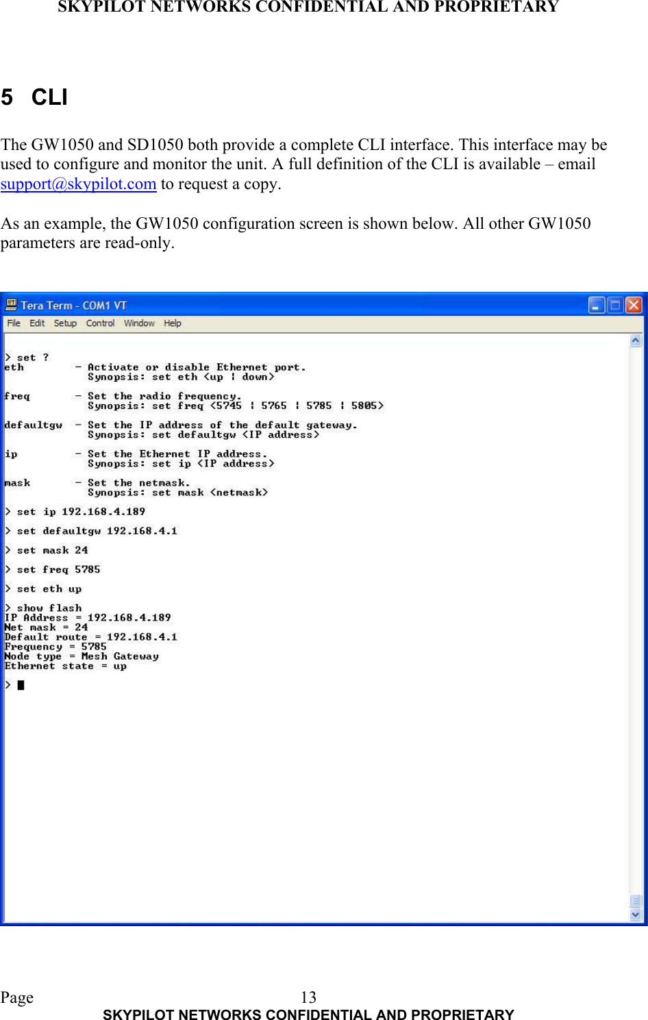 SKYPILOT NETWORKS CONFIDENTIAL AND PROPRIETARY  Page    SKYPILOT NETWORKS CONFIDENTIAL AND PROPRIETARY 13 5 CLI  The GW1050 and SD1050 both provide a complete CLI interface. This interface may be used to configure and monitor the unit. A full definition of the CLI is available – email support@skypilot.com to request a copy.  As an example, the GW1050 configuration screen is shown below. All other GW1050 parameters are read-only.   