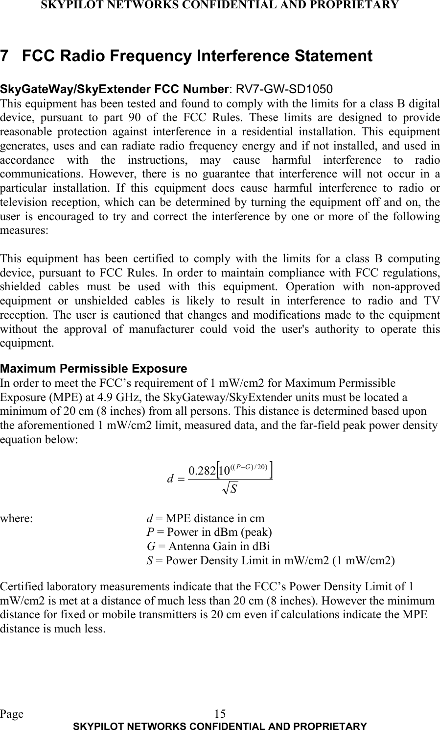 SKYPILOT NETWORKS CONFIDENTIAL AND PROPRIETARY  Page    SKYPILOT NETWORKS CONFIDENTIAL AND PROPRIETARY 157  FCC Radio Frequency Interference Statement  SkyGateWay/SkyExtender FCC Number: RV7-GW-SD1050 This equipment has been tested and found to comply with the limits for a class B digital device, pursuant to part 90 of the FCC Rules. These limits are designed to provide reasonable protection against interference in a residential installation. This equipment generates, uses and can radiate radio frequency energy and if not installed, and used in accordance with the instructions, may cause harmful interference to radio communications. However, there is no guarantee that interference will not occur in a particular installation. If this equipment does cause harmful interference to radio or television reception, which can be determined by turning the equipment off and on, the user is encouraged to try and correct the interference by one or more of the following measures:  This equipment has been certified to comply with the limits for a class B computing device, pursuant to FCC Rules. In order to maintain compliance with FCC regulations, shielded cables must be used with this equipment. Operation with non-approved equipment or unshielded cables is likely to result in interference to radio and TV reception. The user is cautioned that changes and modifications made to the equipment without the approval of manufacturer could void the user&apos;s authority to operate this equipment.   Maximum Permissible Exposure In order to meet the FCC’s requirement of 1 mW/cm2 for Maximum Permissible Exposure (MPE) at 4.9 GHz, the SkyGateway/SkyExtender units must be located a minimum of 20 cm (8 inches) from all persons. This distance is determined based upon the aforementioned 1 mW/cm2 limit, measured data, and the far-field peak power density equation below:   []SdGP )20/)((10282.0 +=  where:     d = MPE distance in cm P = Power in dBm (peak) G = Antenna Gain in dBi S = Power Density Limit in mW/cm2 (1 mW/cm2)  Certified laboratory measurements indicate that the FCC’s Power Density Limit of 1 mW/cm2 is met at a distance of much less than 20 cm (8 inches). However the minimum distance for fixed or mobile transmitters is 20 cm even if calculations indicate the MPE distance is much less.  