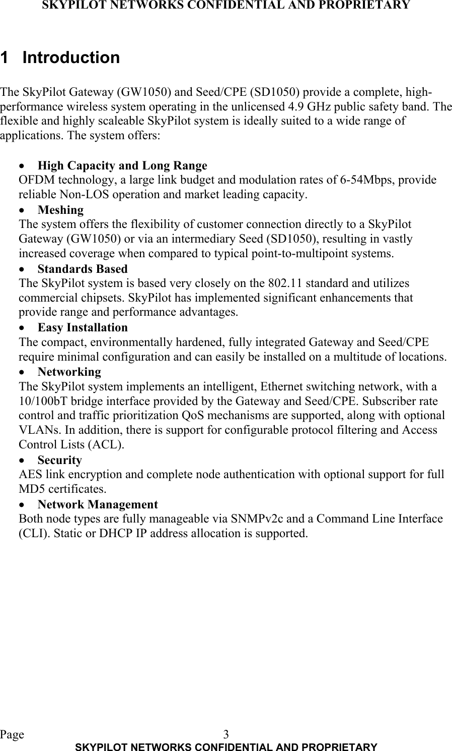 SKYPILOT NETWORKS CONFIDENTIAL AND PROPRIETARY  Page    SKYPILOT NETWORKS CONFIDENTIAL AND PROPRIETARY 31 Introduction  The SkyPilot Gateway (GW1050) and Seed/CPE (SD1050) provide a complete, high-performance wireless system operating in the unlicensed 4.9 GHz public safety band. The flexible and highly scaleable SkyPilot system is ideally suited to a wide range of applications. The system offers:  •  High Capacity and Long Range OFDM technology, a large link budget and modulation rates of 6-54Mbps, provide reliable Non-LOS operation and market leading capacity. •  Meshing The system offers the flexibility of customer connection directly to a SkyPilot Gateway (GW1050) or via an intermediary Seed (SD1050), resulting in vastly increased coverage when compared to typical point-to-multipoint systems.  •  Standards Based The SkyPilot system is based very closely on the 802.11 standard and utilizes commercial chipsets. SkyPilot has implemented significant enhancements that provide range and performance advantages. •  Easy Installation The compact, environmentally hardened, fully integrated Gateway and Seed/CPE require minimal configuration and can easily be installed on a multitude of locations. •  Networking The SkyPilot system implements an intelligent, Ethernet switching network, with a 10/100bT bridge interface provided by the Gateway and Seed/CPE. Subscriber rate control and traffic prioritization QoS mechanisms are supported, along with optional VLANs. In addition, there is support for configurable protocol filtering and Access Control Lists (ACL). •  Security AES link encryption and complete node authentication with optional support for full MD5 certificates. •  Network Management Both node types are fully manageable via SNMPv2c and a Command Line Interface (CLI). Static or DHCP IP address allocation is supported. 