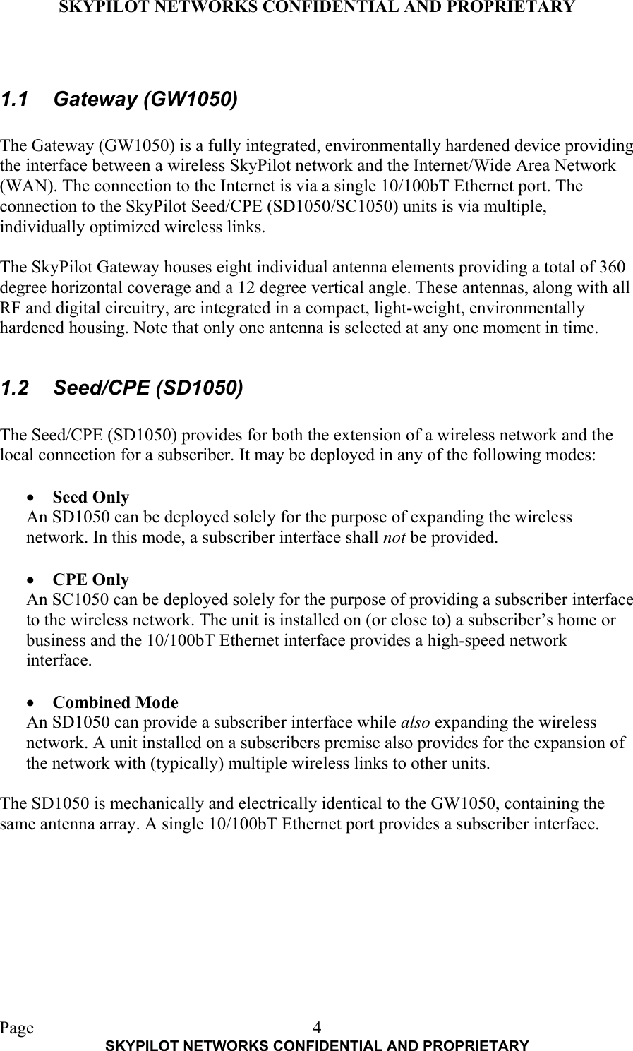 SKYPILOT NETWORKS CONFIDENTIAL AND PROPRIETARY  Page    SKYPILOT NETWORKS CONFIDENTIAL AND PROPRIETARY 4 1.1 Gateway (GW1050)  The Gateway (GW1050) is a fully integrated, environmentally hardened device providing the interface between a wireless SkyPilot network and the Internet/Wide Area Network (WAN). The connection to the Internet is via a single 10/100bT Ethernet port. The connection to the SkyPilot Seed/CPE (SD1050/SC1050) units is via multiple, individually optimized wireless links.  The SkyPilot Gateway houses eight individual antenna elements providing a total of 360 degree horizontal coverage and a 12 degree vertical angle. These antennas, along with all RF and digital circuitry, are integrated in a compact, light-weight, environmentally hardened housing. Note that only one antenna is selected at any one moment in time.  1.2 Seed/CPE (SD1050)  The Seed/CPE (SD1050) provides for both the extension of a wireless network and the local connection for a subscriber. It may be deployed in any of the following modes:  •  Seed Only An SD1050 can be deployed solely for the purpose of expanding the wireless network. In this mode, a subscriber interface shall not be provided.   •  CPE Only An SC1050 can be deployed solely for the purpose of providing a subscriber interface to the wireless network. The unit is installed on (or close to) a subscriber’s home or business and the 10/100bT Ethernet interface provides a high-speed network interface.  •  Combined Mode An SD1050 can provide a subscriber interface while also expanding the wireless network. A unit installed on a subscribers premise also provides for the expansion of the network with (typically) multiple wireless links to other units.  The SD1050 is mechanically and electrically identical to the GW1050, containing the same antenna array. A single 10/100bT Ethernet port provides a subscriber interface. 