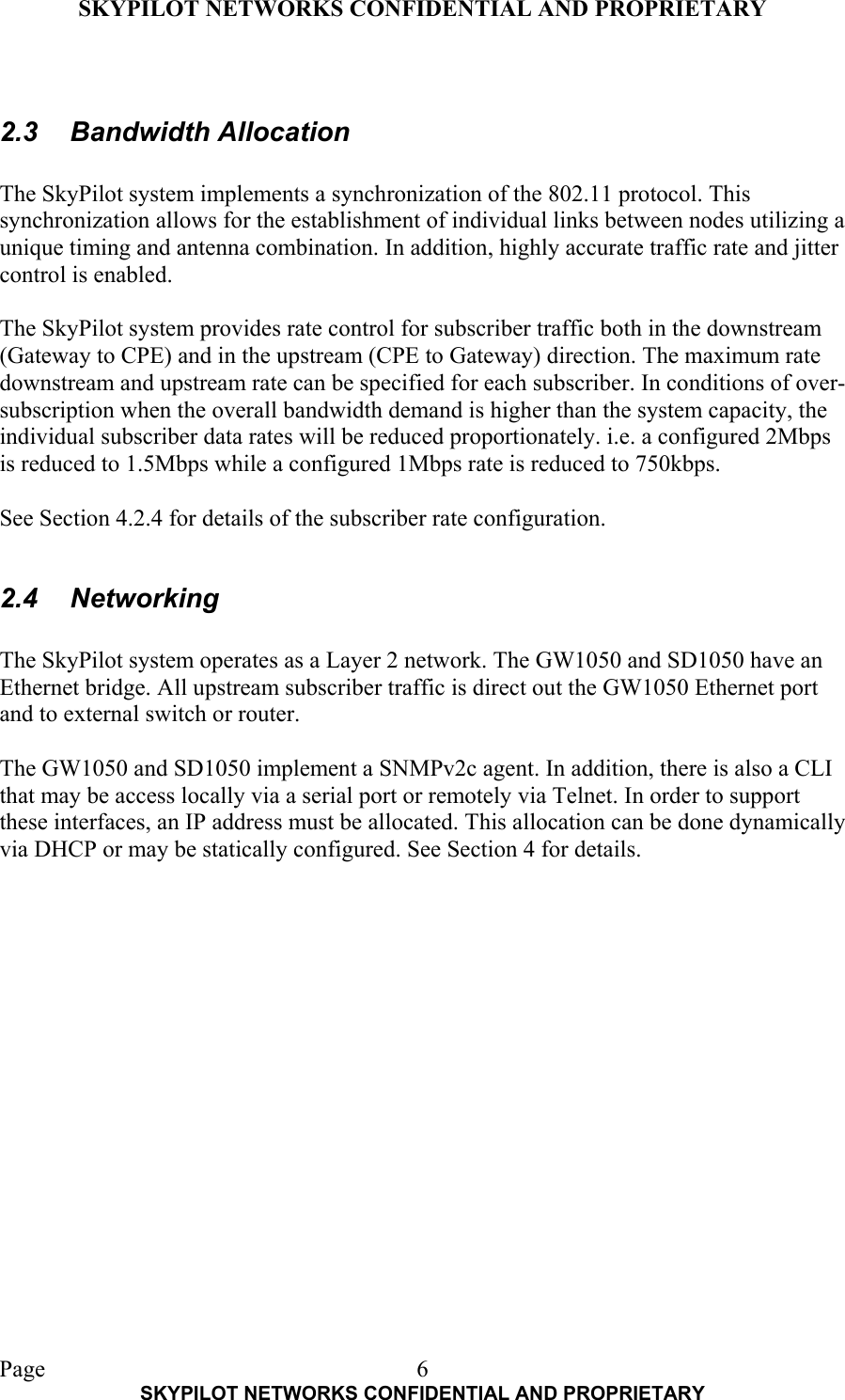 SKYPILOT NETWORKS CONFIDENTIAL AND PROPRIETARY  Page    SKYPILOT NETWORKS CONFIDENTIAL AND PROPRIETARY 6 2.3 Bandwidth Allocation  The SkyPilot system implements a synchronization of the 802.11 protocol. This synchronization allows for the establishment of individual links between nodes utilizing a unique timing and antenna combination. In addition, highly accurate traffic rate and jitter control is enabled.  The SkyPilot system provides rate control for subscriber traffic both in the downstream (Gateway to CPE) and in the upstream (CPE to Gateway) direction. The maximum rate downstream and upstream rate can be specified for each subscriber. In conditions of over-subscription when the overall bandwidth demand is higher than the system capacity, the individual subscriber data rates will be reduced proportionately. i.e. a configured 2Mbps is reduced to 1.5Mbps while a configured 1Mbps rate is reduced to 750kbps.  See Section 4.2.4 for details of the subscriber rate configuration.  2.4 Networking  The SkyPilot system operates as a Layer 2 network. The GW1050 and SD1050 have an Ethernet bridge. All upstream subscriber traffic is direct out the GW1050 Ethernet port and to external switch or router.  The GW1050 and SD1050 implement a SNMPv2c agent. In addition, there is also a CLI that may be access locally via a serial port or remotely via Telnet. In order to support these interfaces, an IP address must be allocated. This allocation can be done dynamically via DHCP or may be statically configured. See Section 4 for details.